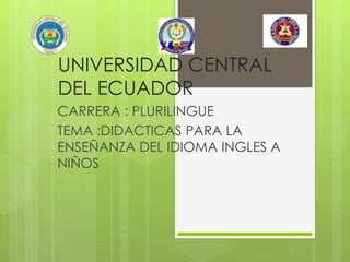 UNIVERSIDAD CENTRAL
DEL ECUADOR
CARRERA : PLURILINGUE
TEMA :DIDACTICAS PARA LA
ENSEÑANZA DEL IDIOMA INGLES A
NIÑOS
 