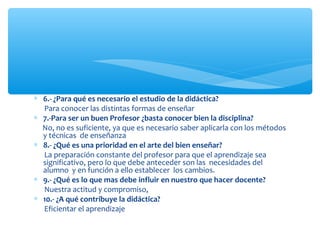 ∗ 6.- ¿Para qué es necesario el estudio de la didáctica?
Para conocer las distintas formas de enseñar
∗ 7.-Para ser un buen Profesor ¿basta conocer bien la disciplina?
No, no es suficiente, ya que es necesario saber aplicarla con los métodos
y técnicas de enseñanza
∗ 8.- ¿Qué es una prioridad en el arte del bien enseñar?
La preparación constante del profesor para que el aprendizaje sea
significativo, pero lo que debe anteceder son las necesidades del
alumno y en función a ello establecer los cambios.
∗ 9.- ¿Qué es lo que mas debe influir en nuestro que hacer docente?
Nuestra actitud y compromiso,
∗ 10.- ¿A qué contribuye la didáctica?
Eficientar el aprendizaje
 