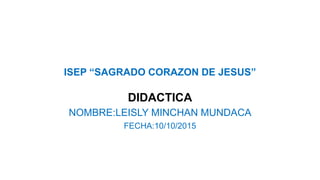 ISEP “SAGRADO CORAZON DE JESUS”
DIDACTICA
NOMBRE:LEISLY MINCHAN MUNDACA
FECHA:10/10/2015
 