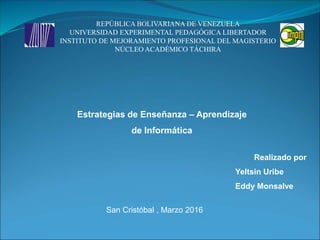 Estrategias de Enseñanza – Aprendizaje
de Informática
Realizado por
Yeltsin Uribe
Eddy Monsalve
San Cristóbal , Marzo 2016
REPÚBLICA BOLIVARIANA DE VENEZUELA
UNIVERSIDAD EXPERIMENTAL PEDAGÓGICA LIBERTADOR
INSTITUTO DE MEJORAMIENTO PROFESIONAL DEL MAGISTERIO
NÚCLEO ACADÉMICO TÁCHIRA
 