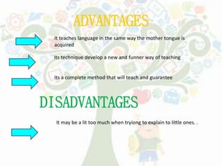 ADVANTAGES
It teaches language in the same way the mother tongue is
acquired
Its technique develop a new and funner way of teaching
DISADVANTAGES
It may be a lit too much when tryiong to explain to little ones. .
Its a complete method that will teach and guarantee
 