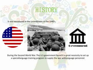 HISTORY
It was introduced in the UnitedStates in the 1940’s.
During the Second World War. The U.S.government found it a great necessity to set up
a speciallanguage-training program to supply the war withlanguage personnel.
 