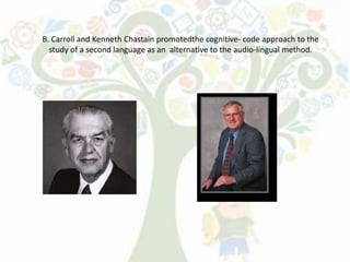 B. Carroll and Kenneth Chastain promotedthe cognitive- code approach to the
study of a second language as an alternative to the audio-lingual method.
 