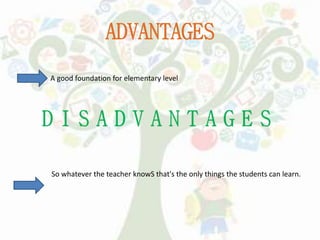 ADVANTAGES
A good foundation for elementary level
So whatever the teacher knowS that's the only things the students can learn.
 