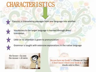 CHARACTERISTICS
Consists in transalating passages from one language into another.
Vocabulary in the target language is learned through direct
translation
Little or no attention is given to pronunciation
Grammar is taught with extensive explanations in the native language
 