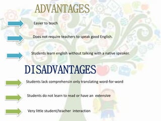 .
ADVANTAGES
Easier to teach
Does not require teachers to speak good English.
Students learn english without talking with a native speaker.
DISADVANTAGES
Students lack comprehensin only translating word-for-word
Students do not learn to read or have an extensive
Very little student/teacher interaction
 