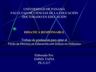 UNIVERSIDAD DE PANAMÁ
FACULTAD DE CIENCIAS DE LA EDUCACIÓN
DOCTORADO EN EDUCACIÓN
DIDATICA RESPONSABLE
Trabajo de graduación para optar al
Título de Doctora en Educación con énfasis en Didáctica
Elaborado Por:
EMMA TAPIA
PE-5-317
 