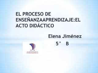 EL PROCESO DE
ENSEÑANZAAPRENDIZAJE:EL
ACTO DIDÁCTICO
Elena Jiménez
5° B
 