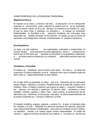 CARACTERISTICAS DE LA PEDAGOGIA TRADICIONAL
Magistrocentrismo.
El maestro es la base y condición del éxito la educación a él le corresponde
organizar el conocimiento, aislar y elaborar la materia que ha de ser aprendida,
trazar el camino y llevar por él a sus alumnos. El maestro es el modelo y el guía,
al que se debe imitar y obedecer. La disciplina y el castigo se consideran
fundamentales, la disciplina y los ejercicios escolares son suficientes para
desarrollar las virtudes humanas en los alumnos. El castigo ya sea en forma de
reproches o de castigo físico estimula constantemente el progreso del alumno.
Enciclopedismo.
La clase y la vida colectiva son organizadas, ordenadas y programadas. El
manual escolar es la expresión de esta organización, orden y programación;
todo lo que el niño tiene que aprender se encuentra en él, graduado y elaborado,
si se quiere evitar la distracción y la confusión nada debe buscarse fuera del
manual
Verbalismo y Pasividad.
El método de enseñanza será el mismo para todos los niños y en todas las
ocasiones. El repaso entendido como la repetición de lo que el maestro acaba de
decir, tiene un papel fundamental en este método.
En el siglo XVIII se profundizó la crítica que a la educación de los internados
habían dirigido Ratichius y Comenio. Posteriormente en el siglo XIX, autores como
Durkhein, Alain y Cháteau sostienen que educar es elegir y proponer modelos a
los alumnos con claridad y perfección. El alumno debe someterse a estos
modelos, imitarlos, sujetarse a ellos. Para estos autores, la participación de los
elementos que intervienen en el proceso educativo, no difiere sustancialmente de
la postura sostenida por Comenio y Ratichius (s.XVII).
El maestro simplifica, prepara, organiza, y ordena. Es el guía, el mediador entre
los modelos y el niño. Mediante los ejercicios escolares los alumnos adquirirán
unas disposiciones físicas e intelectuales para entrar en contacto con los modelos.
La disciplina escolar y el castigo siguen siendo fundamentales. El acatar las
normas y reglas es la forma de acceso a los valores, a la moral y al dominio de
 