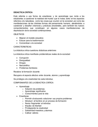 DIDACTICA CRITICA
Está referida a una forma de enseñanza y de aprendizaje que incita a los
estudiantes a cuestionar la realidad del mundo que lo rodea, tanto en los aspectos
referidos a la naturaleza, como las cosas que ocurren en la sociedad ,así como las
manifestaciones de las distintas formas del pensamiento humano, alentándolos a
cuestionar y desafiar creencias y prácticas ancestrales, pero también los nuevos
comportamientos que constituyen en algunos casos manifestaciones de
depredación de la sociedad contemporánea.
OBJETIVOS
 Mejorar el modelo educativo
 Educar para la trasformación
 Concientizar a la sociedad
CARACTERISTICAS
La didáctica critica cuestiona didácticas anteriores
La didáctica critica manifiesta problemáticas reales de la sociedad
 Corrupción
 Desigualdad
 Drogas
 Narcotráfico
 Problemas familiares
Revalora la formación docente
Recupera el aspecto afectivo entre docente, alumno y aprendizaje
Se privilegia a la creatividad de cada individuo
COMPONANTES DE LA DIDACTICA CRITICA
 Aprendizaje
o Solución de problemas
o Aprendizaje significativo
o Conocimientos para la vida
 Enseñanza
o Permitir al educando solucionar sus propios problemas
o Introducir al hombre en un proceso de formación
o Nunca fragmentar al individuo
o Impulso de libertad
o Privilegiando la creatividad
o Solidaridad maestros y alumnos
o Cultivar valores
 