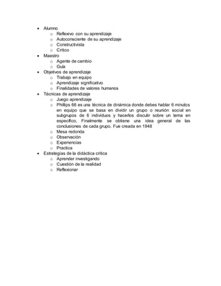 Alumno
o Reflexivo con su aprendizaje
o Autoconsciente de su aprendizaje
o Constructivista
o Critico
 Maestro
o Agente de cambio
o Guía
 Objetivos de aprendizaje
o Trabajo en equipo
o Aprendizaje significativo
o Finalidades de valores humanos
 Técnicas de aprendizaje
o Juego aprendizaje
o Phillips 66 es una técnica de dinámica donde debes hablar 6 minutos
en equipo que se basa en dividir un grupo o reunión social en
subgrupos de 6 individuos y hacerlos discutir sobre un tema en
específico, Finalmente se obtiene una idea general de las
conclusiones de cada grupo. Fue creada en 1948
o Mesa redonda
o Observación
o Experiencias
o Practica
 Estrategias de la didáctica critica
o Aprender investigando
o Cuestión de la realidad
o Reflexionar
 