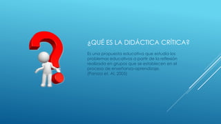 ¿QUÉ ES LA DIDÁCTICA CRÍTICA?
Es una propuesta educativa que estudia los
problemas educativos a partir de la reflexión
realizada en grupos que se establecen en el
proceso de enseñanza-aprendizaje.
(Pansza et. Al. 2005)
 
