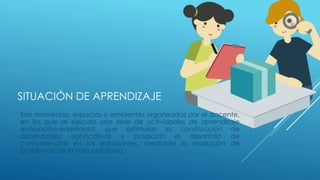 SITUACIÓN DE APRENDIZAJE
Son momentos, espacios o ambientes organizados por el docente,
en los que se ejecuta una serie de actividades de aprendizaje
evaluación-enseñanza, que estimulan la construcción de
aprendizajes significativos y propician el desarrollo de
competencias en los estudiantes, mediante la resolución de
problemas de la vida cotidiana.
 