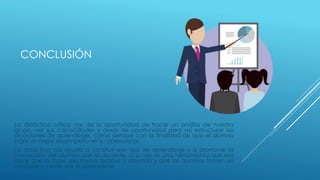 CONCLUSIÓN
La didáctica crítica nos da la oportunidad de hacer un análisis de nuestro
grupo, ver sus capacidades y áreas de oportunidad para así estructurar las
situaciones de aprendizaje, como siempre con la finalidad de que el alumno
logre un mejor desempeño en su aprendizaje.
La didáctica nos ayuda a construir ese tipo de aprendizaje y a promover la
interacción del alumno con el docente, a su vez es una herramienta que nos
hace que la clase sea menos tediosa o aburrida y que los alumnos tomen un
verdadero interés por el aprendizaje.
 