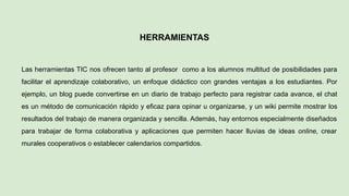 HERRAMIENTAS
Las herramientas TIC nos ofrecen tanto al profesor como a los alumnos multitud de posibilidades para
facilitar el aprendizaje colaborativo, un enfoque didáctico con grandes ventajas a los estudiantes. Por
ejemplo, un blog puede convertirse en un diario de trabajo perfecto para registrar cada avance, el chat
es un método de comunicación rápido y eficaz para opinar u organizarse, y un wiki permite mostrar los
resultados del trabajo de manera organizada y sencilla. Además, hay entornos especialmente diseñados
para trabajar de forma colaborativa y aplicaciones que permiten hacer lluvias de ideas online, crear
murales cooperativos o establecer calendarios compartidos.
 