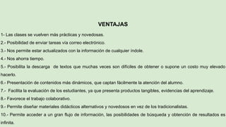 VENTAJAS
1- Las clases se vuelven más prácticas y novedosas.
2.- Posibilidad de enviar tareas vía correo electrónico.
3.- Nos permite estar actualizados con la información de cualquier índole.
4.- Nos ahorra tiempo.
5.- Posibilita la descarga de textos que muchas veces son difíciles de obtener o supone un costo muy elevado
hacerlo.
6.- Presentación de contenidos más dinámicos, que captan fácilmente la atención del alumno.
7.- Facilita la evaluación de los estudiantes, ya que presenta productos tangibles, evidencias del aprendizaje.
8.- Favorece el trabajo colaborativo.
9.- Permite diseñar materiales didácticos alternativos y novedosos en vez de los tradicionalistas.
10.- Permite acceder a un gran flujo de información, las posibilidades de búsqueda y obtención de resultados es
infinita.
 