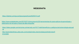 WEBGRAFÍA
https://dialnet.unirioja.es/descarga/articulo/6255413.pdf
https://www.aulaplaneta.com/2015/07/14/recursos-tic/25-herramientas-tic-para-aplicar-el-aprendizaje-c
olaborativo-en-el-aula-y-fuera-de-ella-infografia/
https://sites.google.com/a/correo.unimet.edu.ve/16171rebh/beneficios-y-peligros-de-la-tecnologia-educati
va
http://aprendeenlinea.udea.edu.co/revistas/index.php/revistaeyp/article/view/5
572/4995
 