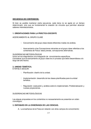 3/7
SECUENCIA DE CONTENIDOS:
Si bien es posible mantener cierta secuencia, cada tema no se agota en un tiempo
determinado, sino que es fundamental la creación de vínculos que permitan alcanzar
saberes interrelacionados.
1. ORIENTACIONES PARA LA PRÁCTICA DOCENTE
ACERCAMIENTO AL GRUPO CLASE
Conocimiento del grupo clase desde diferentes niveles de análisis.
Acercamiento a las Concepciones reinantes en el grupo clase referidas a los
contenidos de Física: ideas previas, concepciones alternativas.
SUGERENCIAS METODOLÓGICAS
Incluir en los diagnósticos una indagación de conocimientos específicos.
Considerar que el acercamiento al grupo clase es un proceso que debe desarrollarse a lo
largo del año lectivo.
2. UNIDAD TEMÁTICA.
ETAPAS A SEGUIR:
Planificación: diseño de la unidad.
Implementación: desarrollo de las clases planificadas para la unidad
temática.
Regulación: evaluación y análisis sobre lo implementado. Problematización y
nuevas proyecciones.
SUGERENCIAS METODOLÓGICAS
Las etapas propuestas en los contenidos no necesariamente se presentan en orden
cronológico.
3. ENFOQUES EN LA ENSEÑANZA DE LAS CIENCIAS.
A. La enseñanza de la Física en relación con otros campos de conocimiento:
 