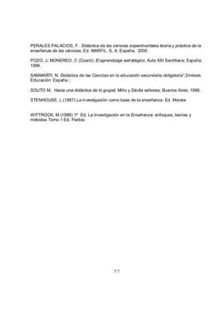 7/7
PERALES PALACIOS, F. Didáctica de las ciencias experimentales teoría y práctica de la
enseñanza de las ciencias; Ed. MARFIL. S. A: España, 2000.
POZO, J; MONEREO, C (Coord); El aprendizaje estratégico; Aula XXI Santillana; España;
1999.
SANMARTI, N. Didáctica de las Ciencias en la educación secundaria obligatoria”;Síntesis
Educación; España ;
SOUTO M. Hacia una didáctica de lo grupal; Miño y Dávila editores; Buenos Aires; 1998.
STENHOUSE, L (1987) La investigación como base de la enseñanza. Ed. Morata
WITTROCK, M (1989) 1ª Ed. La Investigación en la Enseñanza: enfoques, teorías y
métodos Tomo 1 Ed. Paidos
 