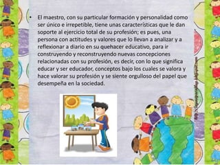 • El maestro, con su particular formación y personalidad como
ser único e irrepetible, tiene unas características que le dan
soporte al ejercicio total de su profesión; es pues, una
persona con actitudes y valores que lo llevan a analizar y a
reflexionar a diario en su quehacer educativo, para ir
construyendo y reconstruyendo nuevas concepciones
relacionadas con su profesión, es decir, con lo que significa
educar y ser educador, conceptos bajo los cuales se valora y
hace valorar su profesión y se siente orgulloso del papel que
desempeña en la sociedad.
 
