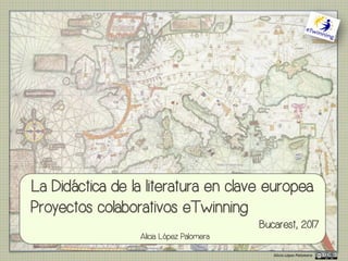 Alicia	López	Palomera
La Didáctica de la literatura en clave europea.
Proyectos colaborativos eTwinning
Bucarest, 2017
Alicia López Palomera
 