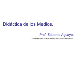 Didáctica de los Medios. Prof. Eduardo Aguayo . Universidad Católica de la Santísima Concepción. 