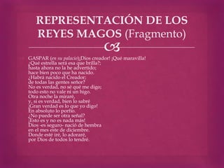REPRESENTACIÓN DE LOS
       REYES MAGOS (Fragmento)
                                    
 GASPAR (en su palacio)¡Dios creador! ¡Qué maravilla!
  ¿Qué estrella será esa que brilla?;
  hasta ahora no la he advertido;
  hace bien poco que ha nacido.
  ¿Habrá nacido el Creador;
  de todas las gentes señor?
  No es verdad, no sé qué me digo;
  todo esto no vale ni un higo.
  Otra noche la miraré,
  y, si es verdad, bien lo sabré
  ¡Gran verdad es lo que yo digo!
  En absoluto lo porfío.
  ¿No puede ser otra señal?
  ¡Esto es y no es nada más!
  Dios -es seguro- nació de hembra
  en el mes este de diciembre.
  Donde esté iré, lo adoraré,
  por Dios de todos lo tendré.
 