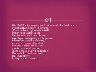 
 BALTASAR (en su palacio)No sé esa estrella de do viene,
  quién la trae o quién la detiene.
  ¿Por qué ha surgido esta señal?
  Jamás en mis días vi tal.
  De cierto ha nacido en la tierra
  aquel que, en la paz y en la guerra,
  Señor será desde el Oriente,
  de todos, hasta el Occidente.
  Por tres noches me lo veré
  y más de veras lo sabré.
  ¿Será verdad que ya ha nacido?
  Dudo de lo que he advertido.
  Iré, lo adoraré,
  le imprecaré y le rogaré.
 