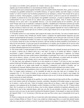 son innatos en el hombre ciertos gérmenes de virtudes: primero, que el hombre se complace con la armonía, y
segundo, que el mismo hombre no es sino armonía por dentro y por fuera.
14. Se demuestra que la armonía agrada al hombre y que con empeño intenta alcanzarla. Pues, ¿quién es el que no
contempla con agradable satisfacción a un hombre hermoso, un vigoroso caballo, una bella imagen o un bonito
cuadro? ¿Y cuál es el motivo sino la armónica proporción de sus elementos y colores? Este encanto de los ojos es
natural en extremo. Ahora pregunto, ¿a quién no conmueve la música? ¿Cuál es la causa de este sentimiento? A
no dudarlo, la armonía de las voces que produce una agradable consonancia. ¿A quién no agradan los platos bien
condimentados? Es que la mezcla de los sabores afecta gratamente al paladar. Todo el mundo experimenta
bienestar con un suave calor o una agradable frescura, o con una cómoda postura de los miembros. ¿Por qué
razón? Porque todo lo que es moderado y ordenado es apacible y saludable para la Naturaleza mientras que resulta
odioso y nocivo lo desmesurado y sin moderación. Y si admiramos las virtudes en los demás (pues aun los faltos
de ellas envidian la virtud en los otros, aun cuando no los imiten juzgando imposible de vencer su hábito hacia el
mal), ¿por qué no ha de amarla cada uno en sí mismo? ¡Cuán ciegos estamos al no ver que existen en nosotros las
raíces de toda armonía!
15. El hombre mismo no es sino armonía, tanto respecto del cuerpo como del alma. Así como el mundo entero es
a modo de un inmenso reloj, formado por muchas ruedas y campanas tan ingeniosamente dispuestas que para
obtener la perpetuidad del movimiento y la armonía se hacen depender unas de otras por todo el universo, de igual
modo puede ser considerado el hombre. En cuanto a su cuerpo, formado con maravilloso ingenio, su primer móvil
es el corazón, fuente de la vida y de todas las acciones y del cual reciben los demás miembros el movimiento y el
ritmo de este movimiento. La pesa que causa los movimientos es el cerebro, que sirviéndose de los nervios como
de cuerdas, atrae y separa las demás ruedas (los miembros). La variedad de las operaciones internas y externas es
la misma ordenada proporción de los movimientos.
16. Del mismo modo, la rueda principal en los movimientos del alma es la voluntad; las pesas que la mueven son
los deseos y afectos que la inducen hacia uno u otro lado. La razón es el muelle que detiene o impide el
movimiento y regula y determina qué, adónde y en qué medida debe aproximarse o separarse. Los demás
movimientos del alma son como ruedas menores subordinadas a la principal. Por lo cual, si no se pone demasiado
peso con los deseos y afectos, y la razón como llave regula y cierra sabiamente, no puede menos de resultar la
armonía y consonancia de las virtudes; esto es, una suave ordenación de las acciones y pasiones.
17. ¡He aquí, pues, que realmente el hombre no es sino armonía en sí mismo! Y así como un reloj o un órgano
musical, hecho por las hábiles manos de un insigne artista, si llega a estar estropeado o desafinado no decimos por
eso que no pueda ser ya jamás usado (puede ser reparado y compuesto), así también el hombre, una vez
corrompido por el pecado, debemos pensar que con el auxilio de Dios puede reformarse por medios ciertos.
18. Vamos a demostrar que naturalmente existe en el hombre la raíz de la religión, toda vez que es la imagen de
Dios. La imagen indica semejanza y es ley inmutable de todas las cosas que cada uno se complace con su
semejante (Ecc. 13, 18). Como el hombre no tiene nada que se le asemeje a no ser Aquél a cuya imagen fue
creado, es evidente que no encuentra adonde dirigir sus deseos como no sea a la fuente de donde procede, siempre
que la conozca de un modo suficiente.
19. Claramente lo indica el ejemplo de los gentiles, los cuales, desprovistos de toda noción de Dios, sin embargo,
por el solo instinto oculto de la Naturaleza, conocían, veneraban y deseaban la Divinidad, aunque se equivocasen
en el número y motivo del culto. Todos los hombres tienen idea de los dioses y todos ellos asignan el lugar
supremo a una cualquiera de las divinidades, escribe Aristóteles en el libro I, de Coelo, cap. III. Y Séneca afirma
(Epis. 96): Lo primero es el culto de los dioses, creer en ellos; después, atribuirles la majestad, adornarlos con la
bondad sin la cual no hay majestad alguna, saber que son ellos los que presiden el mundo, los que ordenan el
universo como cosa suya, los que ejercen la protección del género humano. ¡Cuán poquito se separa esto del dicho
del Apóstol! (Hebr. 11, 6): Al acercarse a Dios hay que creer que Dios existe y que es remunerador de los que le
buscan.
20. Platón se expresa de este modo: Dios es el sumo bien sobre toda substancia, toda naturaleza y a quien todas las
cosas se dirigen (Platón en Timeo). Y esta es una verdad tan evidente (que Dios es el sumo bien adonde tienden
todas las cosas) que hace exclamar a Cicerón: La primera maestra de la piedad es la naturaleza (1 De la Naturaleza
 