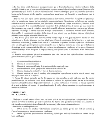 13. La clase última será la Retórica en la que proponemos que se desarrolle el ejercicio práctico, verdadero, fácil y
agradable de todo lo que se haya aprendido hasta este momento, en donde ha de estar la demostración de que se ha
aprendido algo y no ha sido en vano. Conforme al dicho socrático: Habla para que te vea, queremos ejercitar su
lengua en la elocuencia a todos aquellos a quienes hasta ahora hemos ido formando su entendimiento para la
sabiduría.
14. Previos, pues, unos breves y claros preceptos acerca de la elocuencia, comencemos en seguida los ejercicios; a
saber, la imitación de algunos de los principales maestros del decir. Sin embargo, no habremos de imitarlos
tratando acerca de las mismas materias, sino recorriendo nuevamente los campos de la verdad y variedad de las
cosas, los vergeles de la honestidad humana y los jardines de la sabiduría divina: de manera que todo cuanto los
discípulos saben que existe de verdadero, bueno, útil, agradable y honesto, sepan también expresarlo con belleza y
defenderlo con energía si hubiera necesidad. Al llegar a este momento se encontrarán provistos de un arsenal no
despreciable: el conocimiento verdadero de las cosas de todo género, y de una dotación más que suficiente de
palabras, frases, adagios, sentencias, historias, etc.
15. Pero de esto ya se tratará más minuciosamente cuando venga el caso, pues la práctica misma nos dará
naturalmente lo demás. Solamente conviene añadir esto: Como el conocimiento de la historia es la parte más
hermosa de la erudición, y a modo de los ojos de la vida entera, es prudente distribuirle por todas las clases de
estos seis años, para que no ignoren nuestros discípulos todo lo digno de memoria que consta que se ha hecho o
dicho desde la más remota antigüedad. Hay, sin embargo, que efectuar este estudio con tal circunspección que no
aumente el trabajo de los discípulos ni tampoco le relaje, sino que sea como el condimento de los estudios más
serios.
16. Nosotros hemos pensado que podría componerse para cada clase un libro especial relativo a determinado
género de historias; esto es, que se destine
I. Un epitome de Historias bíblicas.
II. Historia de los seres naturales.
III. Historia de los seres artificiales, de invenciones de las cosas. A la clase
IV. Historias morales, de los ejemplos más notables de las virtudes, etc.
V. Historia ritual, de las costumbres y ritos de diversas naciones.
VI. Historia universal, de todo el mundo y principales países, especialmente la patria, todo de manera muy
breve y sin omitir nada de lo esencial.
17. Acerca del método particular que ha de seguirse en estas escuelas, no diré nada más que: Es nuestro
pensamiento que las ordinarias cuatro horas públicas se inviertan del siguiente modo: las dos de la mañana
(después del sagrado ejercicio de piedad) se destinen a la Ciencia o arte que da el nombre a la clase; y la primera
de la tarde se dedique a la historia y la segunda a ejercicios de estilo, palabra, manuales, etc., conforme requiere la
materia de cada clase.
CAPITULO XXXI
DE LA ACADEMIA
1. No llega, en verdad, nuestro Método hasta este punto: pero se nos ha de permitir que expongamos aquí nuestra
opinión respecto a las materias que en él se contienen. Ya dijimos antes que debía reservarse a las Academias el
más elevado conocimiento y desarrollo de todas las ciencias y todas las superiores enseñanzas.
2. Por lo cual es nuestro parecer que,
I. Deben hacerse los estudios verdaderamente universales, de manera que no haya nada en las letras y
Ciencia humanas que no sea oportunamente tratado aquí.
II. Deben seguirse los procedimientos más fáciles y seguros para dotar de sólida erudición a todos los que
hasta aquí llegan.
 
