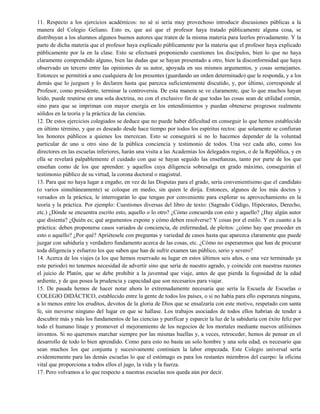11. Respecto a los ejercicios académicos: no sé si sería muy provechoso introducir discusiones públicas a la
manera del Colegio Geliano. Esto es, que así que el profesor haya tratado públicamente alguna cosa, se
distribuyan a los alumnos algunos buenos autores que traten de la misma materia para leerlos privadamente. Y la
parte de dicha materia que el profesor haya explicado públicamente por la materia que el profesor haya explicado
públicamente por la en la clase. Esto se efectuará proponiendo cuestiones los discípulos, bien lo que no haya
claramente comprendido alguno, bien las dudas que se hayan presentado a otro, bien la disconformidad que haya
observado un tercero entre las opiniones de su autor, apoyada en sus mismos argumentos, y cosas semejantes.
Entonces se permitirá a uno cualquiera de los presentes (guardando un orden determinado) que le responda, y a los
demás que lo juzguen y lo declaren hasta que parezca suficientemente discutido, y, por último, corresponde al
Profesor, como presidente, terminar la controversia. De esta manera se ve claramente, que lo que muchos hayan
leído, puede reunirse en una sola doctrina, no con el exclusivo fin de que todas las cosas sean de utilidad común,
sino para que se impriman con mayor energía en los entendimientos y puedan obtenerse progresos realmente
sólidos en la teoría y la práctica de las ciencias.
12. De estos ejercicios colegiados se deduce que no puede haber dificultad en conseguir lo que hemos establecido
en último término, y que es deseado desde hace tiempo por todos los espíritus rectos: que solamente se confieran
los honores públicos a quienes los merezcan. Esto se conseguirá si no lo hacemos depender de la voluntad
particular de uno u otro sino de la pública conciencia y testimonio de todos. Una vez cada año, como los
directores en las escuelas inferiores, harán una visita a las Academias los delegados regios, o de la República, y en
ella se revelará palpablemente el cuidado con que se hayan seguido las enseñanzas, tanto por parte de los que
enseñan como de los que aprenden: y aquellos cuya diligencia sobresalga en grado máximo, conseguirán el
testimonio público de su virtud, la corona doctoral o magistral.
13. Para que no haya lugar a engaño, en vez de las Disputas para el grado, sería convenientísimo que el candidato
(o varios simultáneamente) se coloque en medio, sin quien le dirija. Entonces, algunos de los más doctos y
versados en la práctica, le interrogarán lo que tengan por conveniente para explorar su aprovechamiento en la
teoría y la práctica. Por ejemplo: Cuestiones diversas del libro de texto: (Sagrado Código, Hipócrates, Derecho,
etc.) ¿Dónde se encuentra escrito esto, aquello o lo otro? ¿Cómo concuerda con esto y aquello? ¿Hay algún autor
que disienta? ¿Quién es; qué argumentos expone y cómo deben resolverse? Y cosas por el estilo. Y en cuanto a la
práctica: deben proponerse casos variados de conciencia, de enfermedad, de pleitos: ¿cómo hay que proceder en
esto o aquello? ¿Por qué? Apriétesele con preguntas y variedad de casos hasta que aparezca claramente que puede
juzgar con sabiduría y verdadero fundamento acerca de las cosas, etc. ¿Cómo no esperaremos que han de procurar
toda diligencia y esfuerzo los que saben que han de sufrir examen tan público, serio y severo?
14. Acerca de los viajes (a los que hemos reservado su lugar en estos últimos seis años, o una vez terminado ya
este periodo) no tenemos necesidad de advertir sino que sería de nuestro agrado, y coincide con nuestras razones
el juicio de Platón, que se debe prohibir a la juventud que viaje, antes de que pierda la fogosidad de la edad
ardiente, y de que posea la prudencia y capacidad que son necesarios para viajar.
15. De pasada hemos de hacer notar ahora lo extremadamente necesaria que sería la Escuela de Escuelas o
COLEGIO DIDÁCTICO, establecido entre la gente de todos los países, o si no había para ello esperanza ninguna,
a lo menos entre los eruditos, devotos de la gloria de Dios que se ensalzaría con este motivo, respetado con santa
fe, sin moverse ninguno del lugar en que se hallase. Los trabajos asociados de todos ellos habrían de tender a
descubrir más y más los fundamentos de las ciencias y purificar y esparcir la luz de la sabiduría con éxito feliz por
todo el humano linaje y promover el mejoramiento de los negocios de los mortales mediante nuevos utilísimos
inventos. Si no queremos marchar siempre por las mismas huellas y, a veces, retroceder, hemos de pensar en el
desarrollo de todo lo bien aprendido. Como para esto no basta un solo hombre y una sola edad, es necesario que
sean muchos los que conjunta y sucesivamente continúen la labor empezada. Este Colegio universal sería
evidentemente para las demás escuelas lo que el estómago es para los restantes miembros del cuerpo: la oficina
vital que proporciona a todos ellos el jugo, la vida y la fuerza.
17. Pero volvamos a lo que respecto a nuestras escuelas nos queda aún por decir.
 