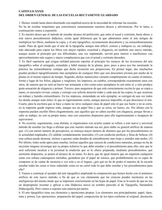 CAPITULO XXXII
DEL ORDEN GENERAL DE LAS ESCUELAS RECTAMENTE GUARDADO
1. Hemos venido hasta ahora disertando con amplitud acerca de la necesidad de reformar las escuelas.
No ha de resultar inoportuno que concretemos sumariamente nuestros deseos y advertencias. Por lo tanto, a
continuación vamos a exponerlo.
2. Es nuestro deseo que el método de enseñar alcance tal perfección, que entre el usual y corriente, hasta ahora, y
este nuevo procedimiento didáctico, exista igual diferencia que la que admiramos entre el arte antiguo de
multiplicar los libros, mediante la copia, y el arte tipográfico, recientemente descubierto y ya extraordinariamente
usado. Pues de igual modo que el arte de la tipografía, aunque más difícil, costoso y trabajoso es, sin embargo,
más adecuado para copiar los libros con mayor rapidez, exactitud y elegancia, así también este nuevo método,
aunque asuste al principio por sus dificultades, una vez implantado, servirá para instruir a muchísimos con
aprovechamiento más seguro y mayor complacencia que con el actual y corriente desorden.
3. Es fácil suponerse qué exigua utilidad parecían reportar al principio los ensayos de los inventores del arte
tipográfico sobre el arraigado, extendido y hábil manejo de la pluma; pero, poco a poco nos fue mostrando la
práctica las extraordinarias ventajas que dicha invención nos proporciona. En primer lugar, dos muchachos
pueden producir tipográficamente más ejemplares de cualquier libro que casi doscientos jóvenes por medio de la
pluma en el mismo espacio de tiempo. Segundo, dichos manuscritos variarán completamente en cuanto al número,
forma y lugar de los folios, páginas y renglones; los impresos, en cambio, corresponderán exactamente unos con
otros, de manera que no será un huevo tan semejante a otro como estos ejemplares lo son entre sí; y esto produce
grata sensación de elegancia y primor. Tercero, para asegurarse de que está correctamente escrito lo que se copia a
mano, es necesario revisar, cotejar y corregir con solícita atención todas y cada una de las copias, lo que ocasiona
un trabajo y fastidio extraordinario. En los impresos, enmendado un solo ejemplar, se corrigen de una vez todos
los demás aunque sean miles: lo que es rigurosamente cierto, aunque parezca imposible, al que desconoce el arte.
Cuarto, para la escritura que se hace a mano no sirve cualquier clase de papel sino el que sea fuerte y no se corra;
en la imprenta queda impreso todo, aunque sea un papel fino y que se corra, un lienzo, etc. Por último con la
imprenta pueden escribir libros elegantemente, aun aquellos que no saben escribir con elegancia, porque llevan a
cabo su trabajo, no con su propia mano, sino con caracteres dispuestos para ello ingeniosamente e incapaces de
equivocarse.
4. No ocurrirá, seguramente, cosa distinta, si organizamos con acierto cuanto se refiere a este nuevo y universal
método de enseñar (no llego a afirmar que este nuestro método sea así, pero alabo su general artificio de manera
que: (1) con menor número de preceptores, se instruya mayor número de alumnos que por los procedimientos en
la actualidad empleados; (2) saldrán verdaderamente instruidos; (3) con erudición perfecta y llena de belleza; (4)
esta cultura puede alcanzar, incluso a quienes están dotados de entendimiento mas torpe y sentidos más tardos. (5)
Por último, todos serán aptos para enseñar, incluso aquellos que carecen de condiciones naturales, porque no ha de
necesitar ninguno investigar por su propio esfuerzo lo que debe enseñar y el procedimiento para ello, sino que le
será suficiente inculcar a la juventud la erudición que se le ofrece preparada, mediante procedimientos, que
asimismo dispuestos, se ponen al alcance de su mano. Es decir, que de igual manera que un organista cualquiera
canta con soltura cualesquiera melodías, guiándose por el papel de música, que probablemente no es capaz de
componer ni de cantar de memoria a voz sola o en el órgano, ¿por qué no ha de poder el maestro de la escuela
enseñar todas las cosas si tiene redactado como en un cartel todo lo que debe enseñar y los procedimientos para
ello?
5. Vamos a continuar el ejemplo del arte tipográfico ampliando la comparación que hemos hecho con el armónico
artificio de este nuevo método, a fin de que se vea claramente que las ciencias pueden inculcarse en las
inteligencias del mismo modo que se imprimen exteriormente en las hojas de papel. Esta es la razón de que no sea
un despropósito inventar y aplicar a esta Didáctica nueva un nombre parecido al de Tipografía, llamándola
Didacografía. Pero vamos a exponer esta materia por partes.
6. El arte tipográfico tiene sus elementos y operaciones propias. Los elementos son principalmente: papel, tipos,
tinta y prensa. Las operaciones: preparación del papel; composición de los tipos conforme al original; disolución
 