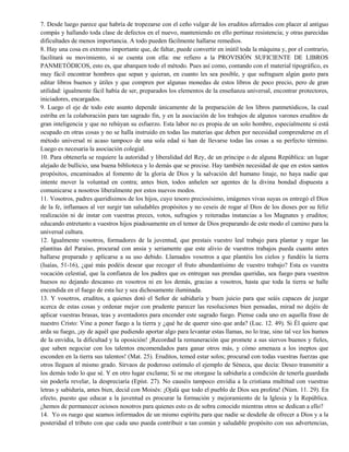 7. Desde luego parece que habría de tropezarse con el ceño vulgar de los eruditos aferrados con placer al antiguo
compás y hallando toda clase de defectos en el nuevo, manteniendo en ello pertinaz resistencia; y otras parecidas
dificultades de menos importancia. A todo pueden fácilmente hallarse remedios.
8. Hay una cosa en extremo importante que, de faltar, puede convertir en inútil toda la máquina y, por el contrario,
facilitará su movimiento, si se cuenta con ella: me refiero a la PROVISIÓN SUFICIENTE DE LIBROS
PANMETÓDICOS, esto es, que abarquen todo el método. Pues así como, contando con el material tipográfico, es
muy fácil encontrar hombres que sepan y quieran, en cuanto les sea posible, y que sufraguen algún gasto para
editar libros buenos y útiles y que compren por algunas monedas de estos libros de poco precio, pero de gran
utilidad: igualmente fácil había de ser, preparados los elementos de la enseñanza universal, encontrar protectores,
iniciadores, encargados.
9. Luego el eje de todo este asunto depende únicamente de la preparación de los libros panmetódicos, la cual
estriba en la colaboración para tan sagrado fin, y en la asociación de los trabajos de algunos varones eruditos de
gran inteligencia y que no rehúyan su esfuerzo. Esta labor no es propia de un solo hombre, especialmente si está
ocupado en otras cosas y no se halla instruido en todas las materias que deben por necesidad comprenderse en el
método universal ni acaso tampoco de una sola edad si han de llevarse todas las cosas a su perfecto término.
Luego es necesaria la asociación colegial.
10. Para obtenerla se requiere la autoridad y liberalidad del Rey, de un príncipe o de alguna República: un lugar
alejado de bullicio, una buena biblioteca y lo demás que se precise. Hay también necesidad de que en estos santos
propósitos, encaminados al fomento de la gloria de Dios y la salvación del humano linaje, no haya nadie que
intente mover la voluntad en contra; antes bien, todos anhelen ser agentes de la divina bondad dispuesta a
comunicarse a nosotros liberalmente por estos nuevos modos.
11. Vosotros, padres queridísimos de los hijos, cuyo tesoro preciosísimo, imágenes vivas suyas os entregó el Dios
de la fe, inflamaos al ver surgir tan saludables propósitos y no ceseis de rogar al Dios de los dioses por su feliz
realización ni de instar con vuestras preces, votos, sufragios y reiteradas instancias a los Magnates y eruditos;
educando entretanto a vuestros hijos piadosamente en el temor de Dios preparando de este modo el camino para la
universal cultura.
12. Igualmente vosotros, formadores de la juventud, que prestais vuestro leal trabajo para plantar y regar las
plantitas del Paraíso, procurad con ansia y seriamente que este alivio de vuestros trabajos pueda cuanto antes
hallarse preparado y aplicarse a su uso debido. Llamados vosotros a que plantéis los cielos y fundéis la tierra
(Isaías, 51-16), ¿qué más podéis desear que recoger el fruto abundantísimo de vuestro trabajo? Esta es vuestra
vocación celestial, que la confianza de los padres que os entregan sus prendas queridas, sea fuego para vuestros
huesos no dejando descanso en vosotros ni en los demás, gracias a vosotros, hasta que toda la tierra se halle
encendida en el fuego de esta luz y sea dichosamente iluminada.
13. Y vosotros, eruditos, a quienes dotó el Señor de sabiduría y buen juicio para que seáis capaces de juzgar
acerca de estas cosas y ordenar mejor con prudente parecer las resoluciones bien pensadas, mirad no dejéis de
aplicar vuestras brasas, teas y aventadores para encender este sagrado fuego. Piense cada uno en aquella frase de
nuestro Cristo: Vine a poner fuego a la tierra y ¿qué he de querer sino que arda? (Luc. 12. 49). Si Él quiere que
arda su fuego, ¡ay de aquél que pudiendo aportar algo para levantar estas llamas, no lo trae, sino tal vez los humos
de la envidia, la dificultad y la oposición! ¡Recordad la remuneración que promete a sus siervos buenos y fieles,
que saben negociar con los talentos encomendados para ganar otros más, y cómo amenaza a los ineptos que
esconden en la tierra sus talentos! (Mat. 25). Eruditos, temed estar solos; procurad con todas vuestras fuerzas que
otros lleguen al mismo grado. Sírvaos de poderoso estímulo el ejemplo de Séneca, que decía: Deseo transmitir a
los demás todo lo que sé. Y en otro lugar exclama; Si se me otorgase la sabiduría a condición de tenerla guardada
sin poderla revelar, la despreciaría (Epíst. 27). No causéis tampoco envidia a la cristiana multitud con vuestras
letras y sabiduría, antes bien, decid con Moisés: ¡Ojalá que todo el pueblo de Dios sea profeta! (Núm. 11. 29). En
efecto, puesto que educar a la juventud es procurar la formación y mejoramiento de la Iglesia y la República.
¿hemos de permanecer ociosos nosotros para quienes esto es de sobra conocido mientras otros se dedican a ello?
14. Yo os ruego que seamos informados de un mismo espíritu para que nadie se desdeñe de ofrecer a Dios y a la
posteridad el tributo con que cada uno pueda contribuir a tan común y saludable propósito con sus advertencias,
 