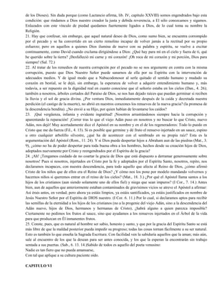 de los Dioses). Sin duda porque (como Lactancio afirma, lib. IV, capítulo XXVIII) somos engendrados bajo esta
condición: que rindamos a Dios nuestro creador la justa y debida reverencia, a El sólo conozcamos y sigamos.
Enlazados con este vínculo de piedad quedamos fuertemente ligados a Dios, de lo cual toma su nombre la
Religión.
21. Hay que confesar, sin embargo, que aquel natural deseo de Dios, como sumo bien, se encuentra corrompido
por el pecado y se ha convertido en un cierto remolino incapaz de volver jamás a la rectitud por su propio
esfuerzo; pero en aquellos a quienes Dios ilumina de nuevo con su palabra y espíritu, se vuelve a excitar
continuamente, como David cuando exclama dirigiéndose a Dios: ¿Qué hay para mí en el cielo y fuera de ti, qué
he querido sobre la tierra? ¡Desfalleció mi carne y mi corazón! ¡Oh roca de mi corazón y mi porción, Dios para
siempre! (Sal. 72.)
22. Al tratar de los remedios de nuestra corrupción por el pecado no se nos argumente en contra con la misma
corrupción, puesto que Dios Nuestro Señor puede sanarnos de ella por su Espíritu con la intervención de
adecuados medios. Y de igual modo que a Nabucodonosor al serle quitado el sentido humano y mudado su
corazón en bestial, se le dejó, sin embargo, la esperanza de volver a adquirir entendimiento humano y, más
todavía, a ser repuesto en la dignidad real en cuanto conociese que el señorío estaba en los cielos (Dan., 4. 26);
también a nosotros, árboles cortados del Paraíso de Dios, se nos han dejado raíces que puedan germinar si reciben
la lluvia y el sol de gracia divina. ¿Por ventura Dios, inmediatamente después de la caída y decretada nuestra
perdición (el castigo de la muerte), no abrió en nuestros corazones los renuevos de la nueva gracia? (la promesa de
la descendencia bendita). ¿No envió a su Hijo, por quien habían de levantarse los caídos?
23. ¡Qué vergüenza, infamia y evidente ingratitud! ¡Nosotros arrastrándonos siempre hacia la corrupción y
aparentando la reparación! ¡Correr tras lo que el viejo Adán puso en nosotros y no buscar lo que Cristo, nuevo
Adán, nos dejó! Muy acertadamente dice el Apóstol en su nombre y en el de los regeneradores: Todo lo puedo en
Cristo que me da fuerza (Fil., 4. 13). Si es posible que germine y dé fruto el renuevo injertado en un sauce, espino
u otro cualquier arbolillo silvestre, ¿qué ha de acontecer con el sembrado en su propia raíz? Esta es la
argumentación del Apóstol (Rom., 11. 24). Y si Dios puede despertar hijos a Abraham aun de las piedras (Mat., 3.
9), ¿cómo no ha de poder despertar para toda buena obra a los hombres, hechos desde su creación hijos de Dios,
adoptados nuevamente por Cristo y reengendrados por el Espíritu de la gracia?
24. ¡Ah! ¡Tengamos cuidado de no coartar la gracia de Dios que está dispuesto a derramar generosamente sobre
nosotros! Pues si nosotros, injertados en Cristo por la fe y adoptados por el Espíritu Santo, nosotros, repito, nos
declaramos incapaces, con nuestra descendencia, para todo aquello que afecta al Reino de Dios, ¿cómo afirmó
Cristo de los niños que de ellos era el Reino de Dios? ¿Y cómo nos los pone por modelo mandando volvernos y
hacernos niños si queremos entrar en el reino de los cielos? (Mat., 18. 3.) ¿Por qué el Apóstol llama santos a los
hijos de los cristianos (aun siendo solamente uno de ellos fiel) y niega que sean impuros? (I Cor., 7. 14.) Antes
bien, aun de aquellos que anteriormente estaban contaminados de gravísimos vicios se atreve el Apóstol a afirmar:
Así érais antes, en verdad; pero ahora ya estáis limpios, ya estáis santificados, ya estáis justificados en nombre de
Jesús Nuestro Señor por el Espíritu de DIOS nuestro. (I Cor. 6. 11.) Por lo cual, si declaramos aptos para recibir
las semillas de la eternidad a los hijos de los cristianos (no a la progenie del viejo Adán, sino a la descendencia del
Adán nuevo, hijos de Dios, hermanos y hermanas de Cristo), ¿habrá alguno a quien parezca imposible?
Ciertamente no pedimos los frutos al sauce, sino que ayudamos a los renuevos injertados en el Árbol de la vida
para que produzcan en Él inmanentes frutos.
25. Conste, pues, que es natural al hombre ser sabio, honesto y santo, y que por la gracia del Espíritu Santo se está
más libre de que la maldad posterior pueda impedir su progreso; todas las cosas tornan fácilmente a su ser natural.
Esto es también lo que enseña la Sagrada Escritura: Con facilidad ven la sabiduría aquellos que la aman; más aún,
sale al encuentro de los que la desean para ser antes conocida, y los que la esperan la encontrarán sin trabajo
sentada a sus puertas. (Sab., 6. 13. 14.)Sabido de todos es aquello del poeta venusino:
Nadie es tan fiero que no pueda amansarse,
Con tal que aplique a su cultura paciente oído.
CAPITULO VI
 