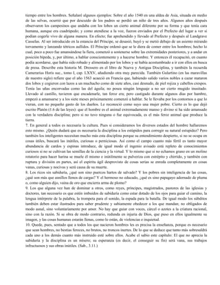 tiempo entre los hombres. Señalaré algunos ejemplos: Sobre el año 1540 en una aldea de Asia, situada en medio
de las selvas, ocurrió que por descuido de los padres se perdió un niño de tres años. Algunos años después
observaron los campesinos que andaba con los lobos un cierto animal diferente por su forma y que tenía cara
humana, aunque era cuadrúpedo; y como atendiese a la voz, fueron enviados por el Prefecto del lugar a ver si
podían cogerle vivo de alguna manera. En efecto; fue aprehendido y llevado al Prefecto y después al Landgrave
Casselas. Al ser introducido en la estancia del Príncipe, se desasió, huyó y se metió debajo de un asiento mirando
torvamente y lanzando tétricos aullidos. El Príncipe ordenó que se le diera de comer entre los hombres; hecho lo
cual, poco a poco fue amansándose la fiera, comenzó a sostenerse sobre las extremidades posteriores, y a andar en
posición bípeda, y, por último, a hablar conscientemente y a hacerse hombre. Y entonces él recapacitó, en cuanto
podía acordarse, que había sido robado y alimentado por los lobos y se había acostumbrado a ir con ellos en busca
de presa. Describe esta historia M. Dressero en el libro de Nueva y Antigua Disciplina, y también la recuerda
Camerarius Horis suc., tomo I, cap. LXXV, añadiendo otra muy parecida. También Gulartino (en las maravillas
de nuestro siglo) refiere que el año 1563 acaeció en Francia que, habiendo salido varios nobles a cazar mataron
dos lobos y cogieron con lazos a un muchacho como de siete años, casi desnudo, de piel rojiza y cabellos crespos.
Tenía las uñas encorvadas como las del águila; no posea ningún lenguaje a no ser cierto mugido inusitado.
Llevado al castillo, tuvieron que encadenarle, tan feroz era; pero castigado durante algunos días por hambre,
empezó a amansarse y a los siete meses próximamente comenzó a hablar. Se le llevaba por los contornos a que lo
vieran, con no pequeño gasto de los dueños. Le reconoció como suyo una mujer pobre. Cierto es lo que dejó
escrito Platón (1.6 de las leyes): que el hombre es el animal extremadamente manso y divino si ha sido amansado
con la verdadera disciplina; pero si no tuvo ninguna o fue equivocada, es el más feroz animal que produce la
tierra.
7. En general a todos es necesaria la cultura. Pues si consideramos los diversos estados del hombre hallaremos
esto mismo. ¿Quién dudará que es necesaria la disciplina a los estúpidos para corregir su natural estupidez? Pero
también los inteligentes necesitan mucho más esta disciplina porque su entendimiento despierto, si no se ocupa en
cosas útiles, buscará las inútiles, curiosas o perniciosas. Así como el campo cuanto más fértil es tanto mayor
abundancia de cardos y espinas introduce, de igual modo el ingenio avisado está repleto de conocimientos
curiosos si no se cultivan las semillas de la ciencia y la virtud. Y lo mismo que si no echamos grano en un molino
rotatorio para hacer harina se muele él mismo e inútilmente se pulveriza con estrépito y chirrido, y también con
ruptura y división en partes, así el espíritu ágil desprovisto de cosas serias se enreda completamente en cosas
vanas, curiosas y nocivas y será causa de su muerte.
8. Los ricos sin sabiduría, ¿qué son sino puercos hartos de salvado? Y los pobres sin inteligencia de las cosas,
¿qué son más que asnillos llenos de cargas? Y el hermoso no educado, ¿qué es sino papagayo adornado de pluma
o, como alguien dijo, vaina de oro que encierra arma de plomo?
9. Los que alguna vez han de dominar a otros, como reyes, príncipes, magistrados, pastores de las iglesias y
doctores, tan necesario es que estén imbuidos de sabiduría como estar dotado de los ojos para guiar el camino, la
lengua intérprete de la palabra, la trompeta para el sonido, la espada para la batalla. De igual modo los súbditos
también deben estar ilustrados para saber prudente y sabiamente obedecer a los que mandan; no obligados de
modo asnal, sino voluntariamente por amor. No hay que guiar con voces, cárcel o azotes a la criatura racional,
sino con la razón. Si se obra de modo contrario, redunda en injuria de Dios, que puso en ellos igualmente su
imagen, y las cosas humanas estarán llenas, como lo están, de violencias e inquietud.
10. Quede, pues, sentado que a todos los que nacieron hombres les es precisa la enseñanza, porque es necesario
que sean hombres, no bestias feroces, no brutos, no troncos inertes. De lo que se deduce que tanto más sobresaldrá
cada uno a los demás cuanto más instruido esté sobre ellos. Acabe el sabio este capítulo: El que no aprecia la
sabiduría y la disciplina es un mísero; su esperanza (es decir, el conseguir su fin) será vana, sus trabajos
infructuosos y sus obras inútiles. (Sab., 3.11.)
 