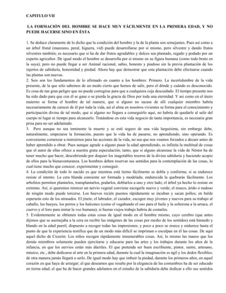 CAPITULO VII
LA FORMACIÓN DEL HOMBRE SE HACE MUY FÁCILMENTE EN LA PRIMERA EDAD, Y NO
PUEDE HACERSE SINO EN ÉSTA
1. Se deduce claramente de lo dicho que la condición del hombre y la de la planta son semejantes. Pues así como a
un árbol frutal (manzano, peral, higuera, vid) puede desarrollarse por sí mismo, pero silvestre y dando frutos
silvestres también; es necesario que si ha de dar frutos agradables y dulces sea plantado, regado y podado por un
experto agricultor. De igual modo el hombre se desarrolla por sí mismo en su figura humana (como todo bruto en
la suya); pero no puede llegar a ser Animal racional, sabio, honesto y piadoso sin la previa plantación de los
injertos de sabiduría, honestidad y piedad. Ahora hay que demostrar que esta plantación debe efectuarse cuando
las plantas son nuevas.
2. Seis son los fundamentos de lo afirmado en cuanto a los hombres: Primero. La incertidumbre de la vida
presente, de la que sólo sabemos de un modo cierto que hemos de salir, pero el dónde y cuándo es desconocido.
Es cosa de tan gran peligro que no puede corregirse para que a cualquiera coja descuidado. El tiempo presente nos
ha sido dado para que con él se gane o se pierda la gracia de Dios por toda una eternidad. Y así como en el útero
materno se forma el hombre de tal manera, que si alguno no sacase de allí cualquier miembro habría
necesariamente de carecer de él por toda la vida, así el alma en nosotros vivientes se forma para el conocimiento y
participación divina de tal modo, que si alguno no llegara a conseguirlo aquí, no habría de quedarle al salir del
cuerpo ni lugar ni tiempo para alcanzarlo. Tratándose en esta vida negocio de tanta importancia, es necesaria gran
prisa para no ser adelantado.
3. Pero aunque no sea inminente la muerte y se esté seguro de una vida larguísima, sin embargo debe,
naturalmente, empezarse la formación, puesto que la vida ha de pasarse, no aprendiendo, sino operando. Es
conveniente comenzar a instruirnos para las acciones de la vida, no sea que nos veamos forzados a decaer antes de
haber aprendido a obrar. Pues aunque agrade a alguno pasar la edad aprendiendo, es infinita la multitud de cosas
que el autor de ellas ofrece a nuestra grata especulación; tanto, que si alguno alcanzase la vida de Néstor ha de
tener mucho que hacer, descubriendo por doquier los inagotables tesoros de la divina sabiduría y haciendo acopio
de ellos para la bienaventuranza. Los hombres deben reservar sus sentidos para la contemplación de las cosas, lo
cual tiene mucho que conocer, experimentar y conseguir.
4. La condición de todo lo nacido es que mientras está tierno fácilmente se dobla y conforma; si se endurece
resiste el intento. La cera blanda consiente ser formada y modelada; endurecida la quebrarás fácilmente. Los
arbolitos permiten plantarlos, transplantarlos, podarlos, doblarlos a uno y otro lado; el árbol ya hecho lo resiste en
extremo. Así, si queremos retorcer un nervio vegetal conviene escogerle nuevo y verde; el reseco, árido o nudoso
de ningún modo puede torcerse. Los huevos recién puestos rápidamente se incuban y sacan pollos; en balde
esperarás esto de los atrasados. El jinete, el labrador, el cazador, escogen muy jóvenes y nuevos para su trabajo al
caballo, los bueyes, los perros y los halcones (como el vagabundo el oso para el baile y la solterona a la urraca, el
cuervo y el loro para imitar la voz humana); si fueran viejos trabajo habría de costarles.
5. Evidentemente se obtienen todas estas cosas de igual modo en el hombre mismo, cuyo cerebro (que antes
dijimos que se asemejaba a la cera en recibir las imágenes de las cosas por medio de los sentidos) está húmedo y
blando en la edad pueril, dispuesto a recoger todas las impresiones; y poco a poco se reseca y endurece hasta el
punto de que la experiencia testifica que de un modo más difícil se impriman o esculpan en él las cosas. De aquí
aquel dicho de Cicerón: Los niños recogen rápidamente innumerables cosas. Así, lo mismo las manos que los
demás miembros solamente pueden ejercitarse y educarse para las artes y los trabajos durante los años de la
infancia, en que los nervios están más dúctiles. El que pretenda ser buen escribiente, pintor, sastre, artesano,
músico, etc., debe dedicarse al arte en la primera edad, durante la cual la imaginación es ágil y los dedos flexibles;
de otra manera jamás llegará a serlo. De igual modo hay que imbuir la piedad, durante los primeros años, en aquel
corazón en que haya de arraigar; el que deseamos que resalte por la elegancia de las costumbres ha de ser educado
en tierna edad; el que ha de hacer grandes adelantos en el estudio de la sabiduría debe dedicar a ello sus sentidos
 
