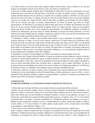 en la niñez, durante la cual hay mayor ardor, ingenio rápido, memoria tenaz. Torpe y ridículo es un viejo que
empieza; ha de preparar el joven; ha de utilizar el viejo -dice Séneca en la Epístola 36.
6. Para que el hombre pudiese formarse para la Humanidad le otorgó Dios los años de la juventud, en los que
inhábil para otras cosas fuera tan sólo apto para su formación. En efecto; el caballo, el buey, el elefante y otros
muchos animales alcanzan entre el primero y el segundo año su estatura completa; el hombre es el único que lo
hace de los veinte a los treinta. Y si alguno cree que esto viene de un modo fortuito o por no sé qué otras segundas
causas, no se asombre. Si a todas las demás cosas ha dado Dios su medida, ¿ha de permitir tan sólo al hombre,
señor de las mismas, que gaste su tiempo temerariamente? ¿O hemos de pensar que había de otorgar
graciosamente a la Naturaleza lo que había de perfeccionarla para formar al hombre más fácilmente con actos
lentos. Es así que con poco trabajo desarrolla en algunos meses los cuerpos mayores. Luego no nos quedasino
pensar que nuestro Creador tuvo a bien concedernos graciosamente, con deliberado propósito, al retardar el
tiempo de la adolescencia, que fuese mayor el espacio destinado al ejercicio de nuestra educación y nos hizo
durante tanto tiempo inhábiles para los cuidados económicos y políticos, a fin de que con ello nos hiciéramos más
aptos para el tiempo restante de la vida (es decir, para la eternidad).
7. Unicamente es sólido y estable lo que la primera edad asimila; lo que se demuestra con ejemplos. La vasija
conserva, hasta que se rompe, el olor de lo que contuvo cuando nueva. El árbol conserva por muchísimos años,
hasta que las cortan, las ramas que siendo tierno extendió hacia arriba, hacia abajo y por los lados. La lana guarda
de un modo tan tenaz el color que tomó primero que no sufre el teñirse de nuevo. La curvatura endurecida de la
rueda saltará en mil pedazos antes de tornar a la rectitud. De igual modo en el hombre, las primeras impresiones
de tal manera se fijan que casi es un milagro que puedan modificarse, y es convenientísimo dirigirlas desde la
primera edad hacia las verdaderas normas de la sabiduría.
8. Finalmente, es asunto en extremo peligroso no imbuir en el hombre los sanos preceptos de la vida
desde la misma cuna. Porque el alma del hombre, en cuanto los sentidos exteriores empiezan a ejercer su función,
no puede en manera alguna permanecer quieta, no podrá contenerse; de suerte que si no se emplease en cosas
útiles se entregaría a otras vanas y aun nocivas (guiándose de los malos ejemplos de nuestro siglo corrompido), y
como ya hemos observado, perder estas costumbres sería, o imposible o, por lo menos, dificilísimo. Por esto el
mundo está lleno de enormidades; para resistir a las cuales no bastan ni los Magistrados políticos ni los Ministros
de la Iglesia en tanto no se dediquen serios trabajos a cegar los primeros manantiales del mal.
9. Puesto que a cada uno, en cuanto a su prole, como a los gestores de los negocios humanos en el orden Político y
Eclesiástico, les está encomendada la salud del humano linaje, así deben apresurarse a proveer a ellos, y como a
plantas del Cielo, plantarlas, podarlas y regarías a su tiempo debido, y comiencen a formarlas con prudencia para
obtener éxitos felices en literatura, costumbres y piedad.
CAPITULO VIII
ES PRECISO FORMAR A LA JUVENTUD CONJUNTAMENTE EN ESCUELAS
1. Demostrado que las plantas del Paraíso, la juventud cristiana, no pueden desarrollarse de modo
selvático, sino que necesitan cuidados, vamos a ver ahora a quién le incumben. Corresponden, naturalmente, a los
padres; los cuales, ya que fueron autores de la vida natural, deben también serlo de la vida racional, honesta y
santa. Dios testifica que esto era costumbre de Abraham, diciendo: Le conocí en que educaba a sus hijos y a su
familia tras sí, para observar el camino de Jehová ejerciendo la justicia y el derecho. (Gen. 18. 19.) Y esto mismo
recomienda Dios a los padres en general, ordenándolo así: Hondamente grabarás mis palabras en tus hijos; y
hablarás de ellas cuando estés sentado en tu casa, y cuando andes por el camino, cuando estés echado y cuando te
levantes. (Deut., 6. 7.) Y por el Apóstol: Y vosotros, padres, no provoquéis a la ira a vuestros hijos, sino criadlos
en la enseñanza y temor del Señor. (Ephes., 6. 4.)
2. Pero como son raros, siendo tan múltiples los hombres como los asuntos humanos, aquellos que o
sepan, o puedan, o estén sin ocupaciones para entregarse a la enseñanza de los suyos, ha tiempo que con avisado
propósito se estableció que personas escogidas, notables por el conocimiento de las cosas y por la ponderación de
costumbres, se encargasen de educar al mismo tiempo a los hijos de otras muchas. Y estos formadores de la
 