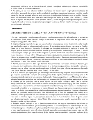 administran la justicia, no han las escuelas de avivar, depurar y multiplicar las luces de la sabiduría, y distribuirla
en todo el cuerpo de la comunidad humana?
9. Por último, en las cosas artísticas también observamos esto mismo cuando se procede racionalmente. El
arboricultor, recorriendo las selvas y jarales, no planta la semilla en cualquier parte que es a propósito para la
plantación, sino que preparada la lleva al jardín y con otras ciento las cuida al mismo tiempo; así también el que se
dedica a la multiplicación de peces para la cocina construye una piscina y los hace criar a millares; y cuanto
mayor es el jardín más felizmente suelen crecer los árboles, y cuanto más grande es la piscina mayores son los
peces. Por lo cual, así como es indispensable la piscina para los peces y el vivero para los árboles, así las escuelas
son precisas para la juventud.
CAPITULO IX
SE DEBE REUNIR EN LAS ESCUELAS A TODA LA JUVENT DE UNO Y OTRO SEXO
1. Lo que a continuación expondremos nos demostrará cumplidamente que no sólo deben admitirse en las escuelas
de las ciudades, plazas, aldeas y villas a los hijos de los ricos o de los primates, sino a todos por igual, nobles y
plebeyos, ricos y pobres, niños y niñas.
2. En primer lugar, porque todos los que han nacido hombres lo fueron con el mismo fin principal, a saber para la
que sean hombres; esto es, criaturas racionales, señores de las demás criaturas, imagen expresa de su Creador.
Todos, por lo tanto, han de ser preparados de tal modo que, instruidos sabiamente en las letras, la. virtud y la
religión, puedan atravesar útilmente esta vida presente y estar dignamente dispuestos para la futura. El mismo
Dios nos asegura siempre que ante El no hay acepción de personas. Por lo cual, si nosotros admitimos a algunos
pocos, excluyendo a otros, al cultivo del ingenio, cometemos injuria, no sólo contra nosotros mismos, consortes de
ellos en su naturaleza, sino contra Dios, que quiere ser conocido, amado y alabado por todos aquellos en quienes
se imprimió su imagen. Porque, ciertamente, con tanto mayor fervor se hará cuanto más viva estuviere la luz del
conocimiento. Es decir, tanto amamos cuanto conocemos.
3. Además, no nos es conocido el fin a que destinó la Providencia divina a uno u otro. Esto nos lo dice Dios, que
en ocasiones ha revelado como eximios instrumentos de su gloria a seres paupérrimos, despreciados y obscuros.
Imitemos, pues, al sol del cielo, que alumbra, calienta y vivifica la tierra toda, a fin de que cuanto en ella pueda
vivir, crecer, florecer y fructificar, viva, crezca, florezca y dé sus frutos.
4. Y no es obstáculo que haya algunos que parezcan por naturaleza idiotas y estúpidos. Porque esto mismo es lo
que hace más recomendable y urgente esta cultura general de los espíritus. Por lo mismo que hay quien es de
naturaleza más tarda o perversa, hay que sepan obedecer a los Magistrados políticos y a los Ministros de la Iglesia.
Más aún: la experiencia atestigua que muchos tardos por naturaleza han llegado a dominar la ciencia de las letras
de tal modo que han aventajado a los de mayor ingenio; con gran verdad exclamó el poeta: Todo lo vence el
trabajo continuado. En efecto, unos durante su infancia tienen gran desarrollo de cuerpo y más tarde enferman y
adelgazan; otros, por el contrario, arrastran su cuerpecillo juvenil enfermizo y después sanan y se manifiestan con
prosperidad; así también se ha comprobado en cuanto al ingenio que algunos son precoces, pero pronto se agotan
y caen en lo obtuso; otros, en cambio, al principio están atontados y después se agudizan y razonan válidamente.
Además, en los viveros no preferimos sólo a los árboles que dan el fruto más temprano, sino también a los
medianos y tardíos; porque cada uno halla la alabanza a su tiempo (como dice en algún lugar Sirach) y no vivió en
vano quien se manifestó alguna vez, aunque tarde. ¿Por qué, pues, en el Jardín literario hemos de querer admitir
una sola clase de ingenios precoces y ágiles? Nadie debe ser excluido, sino aquellos a quienes Dios negó en
absoluto el sentido o el conocimiento.
5. No existe ninguna razón por la que el sexo femenino (y de esto diré algo en especial) deba ser excluido en
absoluto de los estudios científicos (ya se den en lengua latina, ya en idioma patrio). Es también imagen de Dios,
partícipe de su gracia y heredero de su gloria; está igualmente dotado de entendimiento ágil y capaz de la ciencia
(a veces superiores a nuestro sexo) y lo mismo destinado a elevadas misiones, puesto que muchas veces han sido
las mujeres elegidas por Dios para el gobierno de los pueblos, para dar saludables consejos a los Reyes y los
 