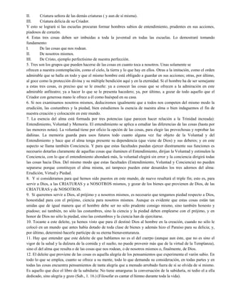 II. Criatura señora de las demás criaturas ( y aun de sí misma).
III. Criatura delicia de su Criador.
Y esto se logrará si las escuelas procuran formar hombres sabios de entendimiento, prudentes en sus acciones,
piadosos de corazón.
4. Estas tres cosas deben ser imbuidas a toda la juventud en todas las escuelas. Lo demostraré tomando
fundamento:
I. De las cosas que nos rodean.
II. De nosotros mismos.
III. De Cristo, ejemplo perfectísimo de nuestra perfección.
5. Tres son los grupos que pueden hacerse de las cosas en cuanto toca a nosotros. Unas solamente se
ofrecen a nuestra contemplación, como el cielo, la tierra y lo que hay en ellos. Otras a la imitación, como el orden
admirable que se halla en todo y que el mismo hombre está obligado a guardar en sus acciones; otras, por último,
al goce como la protección divina y su múltiple bendición aquí y en la eternidad. Si el hombre ha de ser semejante
a estas tres cosas, es preciso que se le enseñe: ya a conocer las cosas que se ofrecen a la admiración en este
admirable anfiteatro; ya a hacer lo que se le presenta hacedero; ya, por último, a gozar de todo aquello que el
Criador con generosa mano le ofrece a él como huésped en su casa.
6. Si nos examinamos nosotros mismos, deduciremos igualmente que a todos nos competen del mismo modo la
erudición, las costumbres y la piedad, bien estudiemos la esencia de nuestra alma o bien indaguemos el fin de
nuestra creación y colocación en este mundo.
7. La esencia del alma está formada por tres potencias (que parecen hacer relación a la Trinidad increada):
Entendimiento, Voluntad y Memoria. El entendimiento se aplica a estudiar las diferencias de las cosas (hasta por
las menores notas). La voluntad tiene por oficio la opción de las cosas, para elegir las provechosas y reprobar las
dañinas. La memoria guarda para usos futuros todo cuanto alguna vez fue objeto de la Voluntad y del
Entendimiento y hace que el alma tenga presente su dependencia (que viene de Dios) y sus deberes; y en este
aspecto se llama también Conciencia. Y para que estas facultades puedan ejercer diestramente sus funciones es
necesario dotarlas claramente de aquellas cosas que iluminen el Entendimiento, dirijan la Voluntad y estimulen la
Conciencia, con lo que el entendimiento ahondará más, la voluntad elegirá sin error y la conciencia dirigirá todas
las cosas hacia Dios. Del mismo modo que estas facultades (Entendimiento, Voluntad y Conciencia) no pueden
separarse porque constituyen el alma misma, así tampoco pueden estar desunidos los tres adornos del alma:
Erudición, Virtud y Piedad.
8. Y si consideramos para qué hemos sido puestos en este mundo, de nuevo resaltará el triple fin; esto es, para
servir a Dios, a las CRIATURAS y a NOSOTROS mismos, y gozar de los bienes que provienen de Dios, de las
CRIATURAS y de NOSOTROS.
9. Si queremos servir a Dios, al prójimo y a nosotros mismos, es necesario que tengamos piedad respecto a Dios,
honestidad para con el prójimo, ciencia para nosotros mismos. Aunque es evidente que estas cosas están tan
unidas que de igual manera que el hombre debe ser no sólo prudente consigo mismo, sino también honesto y
piadoso; así también, no sólo las costumbres, sino la ciencia y la piedad deben emplearse con el prójimo, y en
honor de Dios no sólo la piedad, sino las costumbres y la ciencia han de ejercitarse.
10. Tocante a este deleite, ya hemos visto que para él destinó Dios al hombre en la creación, cuando no sólo le
colocó en un mundo que antes había dotado de toda clase de bienes y además hizo el Paraíso para su delicia; y,
por último, determinó hacerle partícipe de su eterna bienaventuranza.
11. Hay que entender que este deleite de que hablamos no es el del cuerpo (aunque aun éste, que no es sino el
vigor de la salud y la dulzura de la comida y el sueño, no puede provenir más que de la virtud de la Templanza),
sino el del alma que resulta o de las cosas que nos rodean, o de nosotros mismos o, finalmente, de Dios.
12. El deleite que proviene de las cosas es aquella alegría de los pensamientos que experimenta el varón sabio. En
todo lo que se emplea, cuanto se ofrece a su mente, todo lo que demanda su consideración, en todas partes y en
todas las cosas encuentra pensamientos de tanta alegría que a menudo arrobado fuera de sí se olvida de sí mismo.
Es aquello que dice el libro de la sabiduría: No tiene amarguras la conversación de la sabiduría, ni tedio el a ella
dedicado, sino alegría y gozo (Sab., 1. 16.) (Filosofar es cantar el himno durante toda la vida).
 