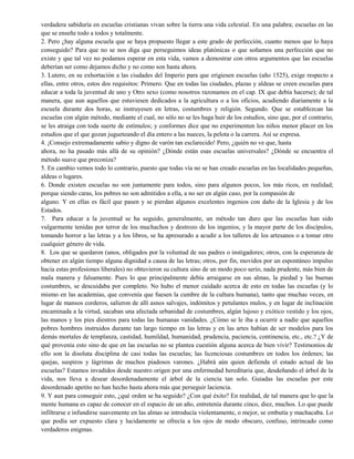 verdadera sabiduría en escuelas cristianas vivan sobre la tierra una vida celestial. En una palabra; escuelas en las
que se enseñe todo a todos y totalmente.
2. Pero ¿hay alguna escuela que se haya propuesto llegar a este grado de perfección, cuanto menos que lo haya
conseguido? Para que no se nos diga que perseguimos ideas platónicas o que soñamos una perfección que no
existe y que tal vez no podamos esperar en esta vida, vamos a demostrar con otros argumentos que las escuelas
deberían ser como dejamos dicho y no como son hasta ahora.
3. Lutero, en su exhortación a las ciudades del Imperio para que erigiesen escuelas (año 1525), exige respecto a
ellas, entre otros, estos dos requisitos: Primero. Que en todas las ciudades, plazas y aldeas se creen escuelas para
educar a toda la juventud de uno y Otro sexo (como nosotros razonamos en el cap. IX que debía hacerse); de tal
manera, que aun aquellos que estuviesen dedicados a la agricultura o a los oficios, acudiendo diariamente a la
escuela durante dos horas, se instruyesen en letras, costumbres y religión. Segundo. Que se establezcan las
escuelas con algún método, mediante el cual, no sólo no se les haga huir de los estudios, sino que, por el contrario,
se les atraiga con toda suerte de estímulos; y conformes dice que no experimenten los niños menor placer en los
estudios que el que gozan jugueteando el día entero a las nueces, la pelota o la carrera. Así se expresa.
4. ¡Consejo extremadamente sabio y digno de varón tan esclarecido! Pero, ¿quién no ve que, hasta
ahora, no ha pasado más allá de su opinión? ¿Dónde están esas escuelas universales? ¿Dónde se encuentra el
método suave que preconiza?
5. En cambio vemos todo lo contrario, puesto que todas vía no se han creado escuelas en las localidades pequeñas,
aldeas o lugares.
6. Donde existen escuelas no son juntamente para todos, sino para algunos pocos, los más ricos, en realidad;
porque siendo caras, los pobres no son admitidos a ella, a no ser en algún caso, por la compasión de
alguno. Y en ellas es fácil que pasen y se pierdan algunos excelentes ingenios con daño de la Iglesia y de los
Estados.
7. Para educar a la juventud se ha seguido, generalmente, un método tan duro que las escuelas han sido
vulgarmente tenidas por terror de los muchachos y destrozo de los ingenios, y la mayor parte de los discípulos,
tomando horror a las letras y a los libros, se ha apresurado a acudir a los talleres de los artesanos o a tomar otro
cualquier género de vida.
8. Los que se quedaron (unos, obligados por la voluntad de sus padres o instigadores; otros, con la esperanza de
obtener en algún tiempo alguna dignidad a causa de las letras; otros, por fin, movidos por un espontáneo impulso
hacia estas profesiones liberales) no obtuvieron su cultura sino de un modo poco serio, nada prudente, más bien de
mala manera y falsamente. Pues lo que principalmente debía arraigarse en sus almas, la piedad y las buenas
costumbres, se descuidaba por completo. No hubo el menor cuidado acerca de esto en todas las escuelas (y lo
mismo en las academias, que convenía que fuesen la cumbre de la cultura humana), tanto que muchas veces, en
lugar de mansos corderos, salieron de allí asnos salvajes, indómitos y petulantes mulos, y en lugar de inclinación
encaminada a la virtud, sacaban una afectada urbanidad de costumbres, algún lujoso y exótico vestido y los ojos,
las manos y los pies diestros para todas las humanas vanidades. ¿Cómo se le iba a ocurrir a nadie que aquellos
pobres hombres instruidos durante tan largo tiempo en las letras y en las artes habían de ser modelos para los
demás mortales de templanza, castidad, humildad, humanidad, prudencia, paciencia, continencia, etc., etc.? ¿Y de
qué provenía esto sino de que en las escuelas no se plantea cuestión alguna acerca de bien vivir? Testimonios de
ello son la disoluta disciplina de casi todas las escuelas; las licenciosas costumbres en todos los órdenes; las
quejas, suspiros y lágrimas de muchos piadosos varones. ¿Habrá aún quien defienda el estado actual de las
escuelas? Estamos invadidos desde nuestro origen por una enfermedad hereditaria que, desdeñando el árbol de la
vida, nos lleva a desear desordenadamente el árbol de la ciencia tan solo. Guiadas las escuelas por este
desordenado apetito no han hecho hasta ahora más que perseguir laciencia.
9. Y aun para conseguir esto, ¿qué orden se ha seguido? ¿Con qué éxito? En realidad, de tal manera que lo que la
mente humana es capaz de conocer en el espacio de un año, entretenía durante cinco, diez, muchos. Lo que puede
infiltrarse e infundirse suavemente en las almas se introducía violentamente, o mejor, se embutía y machacaba. Lo
que podía ser expuesto clara y lucidamente se ofrecía a los ojos de modo obscuro, confuso, intrincado como
verdaderos enigmas.
 