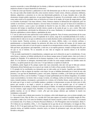 nosotros oscurecido y como dificultado por los demás, y debemos suponer que ha de existir algo donde esta vida
intelectiva alcance su mayor desarrollo (in deducatur).
5. Todas las cosas que hacemos y padecemos en esta vida demuestran que en ella no se consigue nuestro último
fin, sino que todas ellas tienden más allá, como nosotros mismos. Cuanto somos, obramos, pensamos, hablamos,
ideamos, adquirimos y poseemos no es sino una determinada gradación, en la que, lanzados más y más allá,
alcanzamos siempre grados superiores, sin que jamás lleguemos al supremo. En un principio, nada es el hombre,
como nada existió en la eternidad; tiene su iniciación en el útero de la madre, de la gota de sangre paterna. ¿Qué
es el hombre al principio? Una masa informe y bruta. Entonces empieza la delineación del corpúsculo, pero sin
sentido ni movimiento. Comienza después a moverse hasta el momento en que por la fuerza de la naturaleza es
expelido al exterior, y poco a poco van entrando en función los ojos, los oídos y los demás sentidos. Con el
transcurso del tiempo se manifiesta el sentido interno cuando se da cuenta de que ve, oye y siente. Más tarde
ejercita su entendimiento, advirtiendo las diferencias de las cosas; finalmente, la voluntad asume su función de
directora, aplicándose a ciertos objetos y apartándose de otros.
6. Y aun en cada una de estas operaciones existe también la gradación. Pues el mismo conocimiento de las cosas
va insensiblemente apareciendo, como el resplandor de la aurora, surge de la oscuridad profunda de la noche, y
mientras dura la vida (a no ser que se embrutezca de un modo absoluto) recibe continuamente más y más luz hasta
la misma muerte. Nuestras acciones, en un principio, son tenues, débiles, rudas y en extremo confusas, y
paulatinamente se desarrollan después las potencias del alma con las fuerzas del cuerpo, de tal manera que
mientras tenemos vida (salvo el caso de quien es atacado de un entorpecimiento extremo y sepultado vivo), no nos
falta qué hacer, qué proponer, qué emprender, y todo esto, es un espíritu generoso, siempre se dirige más allá, pero
sin que se vea el término. No se encuentra en esta vida un ninguno de nuestros deseos ni de nuestras
maquinaciones.
7. De un modo experimental lo comprobaremos, cualquiera que sea la dirección en que lo consideremos. Si uno
ansía bienes y riquezas, no hallará satisfacción de sus deseos aunque posea el mundo entero; claro nos lo dice el
ejemplo de Alejandro. Si la ambición de los honores inquietase a otro, no hallará reposo aunque el universo le
adore. Si a los placeres se entregase, encontrará tedio en todas las cosas aunque inunden sus sentidos mares de
deleites, y su apetito pasará de una a otra cosa. Y el que dedicase su espíritu al estudio de
la sabiduría, jamás llegará al fin, porque cuanto más vaya conociendo, más aún verá que le falta por conocer.
Sabiamente afirmó Salomón que no se sacia el ojo viendo ni el oído se llena oyendo. (Ecclesiastés, 1. 8.)
8. El ejemplo de los moribundos nos demuestra que no todo acaba con la muerte. Aquellos que piadosamente
pasaron aquí su vida se alegran de marchar a otra mejor; los que se hallaban dominados por el amor de esta vida
presente y ven que han de abandonarla y pasar a otra parte, empiezan a temblar, y del modo que aún pueden se
reconcilian con Dios y con los hombres. Y aunque el cuerpo quebrantado por los dolores languidece, los sentidos
vayan oscureciéndose y la misma vida se escape, la mente, sin embargo, realiza sus funciones con más vigor que
nunca, tratando piadosa, circunspecta y gravamente de sí mismo, de la familia, bienes, asuntos públicos, etc., de
tal suerte que el que ve morir a un hombre piadoso y prudente ve desmoronarse un poco de tierra; pero al oírle
parece que escucha a un ángel; y preciso es confesar que en tal caso acontece que, al ver avanzar el
derrumbamiento de la cabaña, se dispone la salida del que la habita. Así también lo entendieron los gentiles, y por
eso los romanos, según asegura Festo, llamaban a la muerte viaje, y los griegos empleaban frecuentemente la
palabra marchar, en vez de fallecer o morir. ¿Por qué sino porque sabemos que mediante la muerte nos
trasladamos a otra parte?
9. Esto es mucho más evidente para nosotros, los cristianos, sobre todo después que, con su mismo ejemplo, nos
lo e demostró Cristo, Hijo de Dios vivo, enviado del Cielo para reparar en nosotros la perdida imagen de Dios.
Concebido y dado a luz vivió entre los hombres; después de muerto resucitó y subió a los Cielos, y ya la muerte
no le dominó más. El se llama y es Nuestro Precursor (Hebreos, 6. 20.) Primogénito entre los hermanos. (Rom. 8.
29.) Cabeza de sus miembros. (Efes., 1, 22.) Arquetipo de los que han de ser reformados a la imagen de Dios.
(Rom. 8, 29.) Y de igual modo que Él no vivió aquí, por estar, sino para, una vez terminada su misión, pasar a la
mansión eterna, así también nosotros, consortes suyos, no hemos de permanecer aquí, sino que hemos de ser
llevados a otra parte.
 
