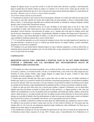 después de algunos meses ves que han crecido y al cabo de treinta años adviertes su grande y total desarrollo.
Igual se puede decir de nuestro cuerpo en cuanto a su estatura: no le vemos crecer, vemos que ha crecido. Los
versos que siguen demuestran que no es otro el proceso que sigue nuestra mente para adquirir el conocimiento de
las cosas: Aumenta un poco a lo poco y al poco añade un poquito
Así en breve tiempo reunirás un gran montón.
15. Fácilmente lo advierte el que conoce la fuerza del progreso. Mientras en el árbol sale cada año de cada una de
sus yemas un solo tallo, durante los treinta años tendrá miles de ramas grandes y chicas e innumerables hojas,
flores y frutos. ¿Y ha de parecer imposible que la industria del hombre se extienda en cualquier longitud y latitud
durante veinte o treinta años? Pensémoslo un poco.
16. El día natural tiene veinticuatro horas; de las que, divididas en tres partes para el uso de la vida, ocho
corresponden al sueño, otras tantas para los actos externos (cuidado de la salud, tomar los alimentos, vestirse y
desnudarse, recreos honestos, conversaciones de amigos, etc.) y quedan otras ocho para los trabajos serios, que
han de hacerse intensamente y sin desmayo. Semanalmente (dejando el séptimo día íntegro para el descanso) se
tendrán cuarenta y ocho horas dedicadas al trabajo y al cabo de un año dos mil cuatrocientas noventa y cinco;
¿qué cantidad no tendremos durante diez, veinte o treinta años?
17. Y si en cada hora aprendes ya un solo teorema de cualquier ciencia, bien una regla ingeniosa de operación, ya
una sola historieta o sentencia (lo que es evidente que puede hacerse sin ningún trabajo), ¿cuanto aumentará,
pregunto yo, el tesoro de tu erudición?
18. Verdadero es lo que afirma Séneca: Bastante larga es la vida si sabemos emplearla, y si toda se utiliza bien, es
suficiente para la ejecución de grandes cosas. En esto estriba todo: en que conozcamos el arte de utilizarla bien. Y
esto es lo que hemos de investigar.
CAPITULO XVI
REQUISITOS GRALES PARA APRENDER Y ENSEÑAR. ESTO ES: DE QUÉ MODO DEBEMOS
ENSEÑAR Y APRENDER CON TAL SEGURIDAD QUE NECESARIAMENTE HAYAN DE
EXPERIMENTARSE LOS EFECTOS
1. El Evangelio nos refiere esta hermosa parábola: Así es el Reino de Dios, dice, como si un hombre echa simiente
en la tierra, y duerme y se levanta de noche y de día; y la simiente brota y crece como él no sabe; porque de suyo
fructifica la tierra, primero hierba, luego espiga; después la espiga llena de grano. Cuando el fruto fuese
producido, envía dos segadores, etc. (Marc. 4.26.)
2. Enseña aquí nuestro Salvador que Dios, que es quien obra todo en todas las cosas, ha dejado solamente al
hombre que reciba en su corazón la semilla de las doctrinas; acaeciendo que germinen y crezcan hasta la madurez
sin que él lo advierta. Sólo toca, por tanto, a los que instruyen a la juventud el sembrar con destreza en las almas
las semillas de las doctrinas, regar abundantemente las plantitas de Dios, el éxito e incremento vendrán de arriba.
3. ¿Quién no sabe que hace falta cierto arte y pericia para sembrar y plantar? Ciertamente; con un arboricultor
imperito que llene de plantas un huerto la mayor parte de ellas perecerá, y si alguna germina y sale, más será
debido a la casualidad que a su arte. El prudente obra con seguridad, conociendo qué, dónde, cuándo y cómo ha de
operar o dejar de hacer, y así nada le puede salir mal. En alguna ocasión suelen frustrarse los éxitos de los peritos
(porque no es posible al hombre obrar tan perfectamente en todas las cosas que no haya lugar a error); no tratamos
aquí nosotros de la ciencia y la casualidad, sino del arte, con el que podemos prevenir lo fortuito.
4. Porque, en realidad, el método de enseñar fue hasta ahora tan indeterminado que cualquiera se atrevió a decir:
Yo educaré a este jovencito en tantos y tantos años, de este o el otro modo le instruiré, etc. Nos parece que este
método debe ser: Si el arte de esta plantación espiritual puede establecerse sobre fundamento tan firme que se
emplee de un modo seguro sin que pueda fallar.
5. Este fundamento no puede ser otro que acomodar las operaciones de este arte a la norma de las operaciones de
la Naturaleza (como hemos expuesto en el cap. XIV). Veamos, pues, el procedimiento de la Naturaleza en el
 