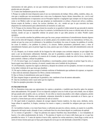 instrumentos de todo género, no sea que mientras proporciona durante las operaciones lo que le es necesario,
pierda más por otra parte.
13. Contra este fundamento pecan las escuelas:
I. Porque no cuidan de tener dispuestos para el uso sus instrumentos de trabajo: libros, tablas, modelos, ideas, etc.
sino que a medida que van necesitando una u otra cosa, la adquieren, hacen, dictan, transcriben, etc., con lo cual
marchan desdichadamente si tropezamos con un Preceptor imperito o negligente (que siempre son la mayor parte),
como si un Médico cada vez que tiene que propinar un medicamento se echase a buscar por selvas y jardines,
hiciese acopio de hierbas y raíces, las cociese, destilase, etc., etc., siendo así que lo que convenía era tener
dispuestos los medicamentos para administrarlos al momento en cada caso.
14. II. Porque en los mismos libros que tienen las escuelas no se guarda el orden natural de que preceda la materia
y siga la forma. Precisamente en todo se hace lo contrario, la distribución de las cosas se efectúa antes de las cosas
mismas, siendo así que es imposible ordenar sin poseer antes lo que debe ponerse en orden. Pondré cuatro
ejemplos:
15. (1) Las escuelas enseñan las palabras antes que las cosas, porque entretienen el entendimiento durante algunos
años con las artes del lenguaje y después, no sé cuándo, pasan a los estudios reales, las matemáticas, la física, etc.,
siendo así que las cosas son la substancia y las palabras el accidente; las cosas el cuerpo, las palabras el vestido;
las cosas la médula y las palabras la corteza y la cáscara. Deben presentarse juntamente unas y otras al
entendimiento humano; pero en primer lugar las cosas, puesto que son el objeto, tanto del entendimiento como de
la palabra.
16. (2). Después, en el mismo estudio de las lenguas ha sido siempre cosa corriente empezar, no por algún buen
autor y por un diccionario sabiamente ilustrado, sino por la gramática; cuando los autores (y a su modo los
diccionarios) supeditan las palabras a la materia de lo tratado, la gramática añade tan sólo la forma, dando leyes
para construir, ordenar y enlazar las palabras.
17. (3). En tercer lugar, en el conjunto de disciplinas o enciclopedias, ponen siempre en primer lugar las artes, y
hacen seguir muy detrás las ciencias y la moral, cuando éstas son el módulo de las primeras.
18. (4) Finalmente, exponen las reglas en abstracto y después las aclaran con los ejemplos, sin tener en cuenta que
la luz debe ir delante de lo que tiene que alumbrar.
19. De aquí se deduce que para corregir el método conforme al fundamento que acabamos de exponer, se requiere:
I. Que estén de antemano dispuestos los libros y demás instrumentos.
II. Que se forme el entendimiento antes que la lengua.
III. Que ninguna lengua se aprenda por la gramática, sino ,mediante el uso de autores adecuados.
IV. Que las enseñanzas reales vayan antes que las orgánicas.
V. Que los ejemplos precedan a las reglas.
FUNDAMENTO III
20. La Naturaleza toma para sus operaciones los sujetos a propósito, o también para hacerlos aptos los prepara
antes adecuadamente. Por ejemplo: El ave no deposita cualquier cosa en el nido en que está echada, sino un objeto
del que pueda salir un pollo; esto es, un huevo. Si con ellos se mezcla una piedra u otro objeto cualquiera, pronto
lo arroja como inútil. Mientras está incubando, solamente desarrolla la materia encerrada en el huevo, que se
revuelve y forma hasta que está en condiciones de salir al exterior.
21. De igual modo el arquitecto, después de escoger algunos buenos maderos, los deja secar, desbasta, sierra;
luego allana la superficie, la limpia, construye los muros o repara y consolida los antiguos para que sirvan de
nuevo.
22. Así también el pintor, si no tiene buen lienzo o suficiente pie para los colores, intenta, en cuanto le es posible,
disponerlo del mejor modo, alisando el uno y moliendo bien los otros hasta dejarlo en condiciones de aptitud.
23. Lo mismo el agricultor: 1. Elige los patrones de especie fructífera muy desarrollados. 2. Los transplanta al
huerto y los cubre prudentemente de tierra. 3. No practica el injerto en el nuevo tallo hasta que no ve que han
prendido las raíces. 4. Y antes de injertar el nuevo tallo, suprime las varitas anteriores y hasta llega a cortar con la
sierra el tronco mismo para que no haya gota ninguna de savia que no esté destinada a desarrollar el injerto.
 