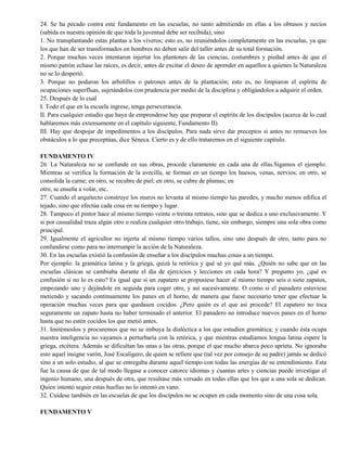 24. Se ha pecado contra este fundamento en las escuelas, no tanto admitiendo en ellas a los obtusos y necios
(sabida es nuestra opinión de que toda la juventud debe ser recibida), sino
1. No transplantando estas plantas a los viveros; esto es, no reuniéndolos completamente en las escuelas, ya que
los que han de ser transformados en hombres no deben salir del taller antes de su total formación.
2. Porque muchas veces intentaron injertar los plantones de las ciencias, costumbres y piedad antes de que el
mismo patrón echase las raíces, es decir, antes de excitar el deseo de aprender en aquellos a quienes la Naturaleza
no se lo despertó.
3. Porque no podaron los arbolillos o patrones antes de la plantación; esto es, no limpiaron el espíritu de
ocupaciones superfluas, sujetándolos con prudencia por medio de la disciplina y obligándolos a adquirir el orden.
25. Después de lo cual
I. Todo el que en la escuela ingrese, tenga perseverancia.
II. Para cualquier estudio que haya de emprenderse hay que preparar el espíritu de los discípulos (acerca de lo cual
hablaremos más extensamente en el capítulo siguiente, Fundamento II).
III. Hay que despojar de impedimentos a los discípulos. Para nada sirve dar preceptos si antes no remueves los
obstáculos a lo que preceptúas, dice Séneca. Cierto es y de ello trataremos en el siguiente capítulo.
FUNDAMENTO IV
26. La Naturaleza no se confunde en sus obras, procede claramente en cada una de ellas.Sigamos el ejemplo:
Mientras se verifica la formación de la avecilla, se forman en un tiempo los huesos, venas, nervios; en otro, se
consolida la carne; en otro, se recubre de piel; en otro, se cubre de plumas; en
otro, se enseña a volar, etc.
27. Cuando el arquitecto construye los muros no levanta al mismo tiempo las paredes, y mucho menos edifica el
tejado, sino que efectúa cada cosa en su tiempo y lugar.
28. Tampoco el pintor hace al mismo tiempo veinte o treinta retratos, sino que se dedica a uno exclusivamente. Y
si por casualidad traza algún otro o realiza cualquier otro trabajo, tiene, sin embargo, siempre una sola obra como
principal.
29. Igualmente el agricultor no injerta al mismo tiempo varios tallos, sino uno después de otro, tanto para no
confundirse como para no interrumpir la acción de la Naturaleza.
30. En las escuelas existió la confusión de enseñar a los discípulos muchas cosas a un tiempo.
Por ejemplo: la gramática latina y la griega, quizá la retórica y qué sé yo qué más. ¿Quién no sabe que en las
escuelas clásicas se cambiaba durante el día de ejercicios y lecciones en cada hora? Y pregunto yo, ¿qué es
confusión si no lo es esto? Es igual que si un zapatero se propusiese hacer al mismo tiempo seis o siete zapatos,
empezando uno y dejándole en seguida para coger otro, y así sucesivamente. O como si el panadero estuviese
metiendo y sacando continuamente los panes en el horno, de manera que fuese necesario tener que efectuar la
operación muchas veces para que quedasen cocidos. ¿Pero quién es el que así procede? El zapatero no toca
seguramente un zapato hasta no haber terminado el anterior. El panadero no introduce nuevos panes en el horno
hasta que no estén cocidos los que metió antes.
31. Imitémoslos y procuremos que no se imbuya la dialéctica a los que estudien gramática; y cuando ésta ocupa
nuestra inteligencia no vayamos a perturbaría con la retórica, y que mientras estudiamos lengua latina espere la
griega, etcétera. Además se dificultan las unas a las otras, porque el que mucho abarca poco aprieta. No ignoraba
esto aquel insigne varón, José Escaligero, de quien se refiere que (tal vez por consejo de su padre) jamás se dedicó
sino a un solo estudio, al que se entregaba durante aquel tiempo con todas las energías de su entendimiento. Esta
fue la causa de que de tal modo llegase a conocer catorce idiomas y cuantas artes y ciencias puede investigar el
ingenio humano, una después de otra, que resultase más versado en todas ellas que los que a una sola se dedican.
Quien intentó seguir estas huellas no lo intentó en vano.
32. Cuídese también en las escuelas de que los discípulos no se ocupen en cada momento sino de una cosa sola.
FUNDAMENTO V
 
