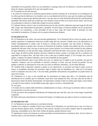abrumaban con la gramática latina con sus anomalías y la griega, hasta con sus dialectos, a nosotros, pobrecillos,
llenos de estupor e ignorantes de lo que eran aquellas cosas.
45. El remedio de este mal será que:
I. Se echen los cimientos de la erudición general desde el primer momento de su formación en la inteligencia de
los niños que han de dedicarse a los estudios; esto es, una disposición tal de las cosas que los estudios que después
se emprendan no parezca que aportan nada nuevo, sino que sean un cierto desarrollo particular de lo primeramente
aprendido. Del mismo modo que al árbol que crece durante cientos de años no le nacen nuevas ramas, sino las que
en un principio le salieron se subdividen siempre en nuevas ramillas.
II. Cualquier idioma, ciencia o arte se enseñe primero por los más sencillos rudimentos para que tenga de ella total
idea. Luego, más intensamente los preceptos y ejemplos. En tercer lugar, el sistema completo con las excepciones.
Por último, los comentarios, si hay necesidad. El que se hace cargo del asunto desde el principio no tiene
necesidad de comentarios. El mismo, tal vez, pueda comentar poco después.
FUNDAMENTO VII
46. La Naturaleza no da saltos, sino que procede gradualmente. Así la formación del ave tiene sus grados, que no
pueden suprimirse ni anteponerse hasta que el pollo salga del roto cascarón. Cuando esto se ha efectuado no le
ordena inmediatamente la madre volar ni buscar la comida (aún no puede), sino ella misma le alimenta, y
prestándole todavía su propio calor, favorece la formación de la pluma. Cuando está cubierto de ella, no salta en
seguida del nido para volar, sino que se ejercita poco a poco; primero, en el mismo nido extiende las alas; después,
las agita subiéndose a lo alto del nido; luego, intentando volar fuera del nido a sitio cercano; más tarde, de rama en
rama; luego, de árbol en árbol; después, atraviesa volando de monte a monte, y así llega, por fin, a confiarse con
seguridad en el espacio libre. ¡He aquí cómo se da a cada cosa su debido tiempo! ¡Y no el tiempo sólo, sino los
grados, y tampoco los grados solamente, sino la serie inmutable de estos grados!
47. Igual procedimiento sigue el que edifica una casa: no empieza por el tejado ni por las paredes, sino por los
cimientos. Tampoco, una vez terminado el cimiento, construye el techo, sino que levanta las paredes. En una
palabra: conforme se relacionan las cosas unas con otras así debemos enlazarlas, y no de modo diferente.
48. También debe el agricultor sujetarse a grados en sus operaciones: es necesario que haga la zanja, escoja el
tronco, lo transplante, practique las incisiones, haga el injerto, tape las hendiduras, etc., nada de lo cual puede
omitir ni anteponer una cosa a otra. Y de este modo, guardando estrictamente esta gradación, no puede menos de
tener éxito la obra.
49. Claramente se ve que es una necedad que los preceptores no hagan para ellos y los discípulos una tal
distribución de los estudios que no solamente vayan unas cosas después de otras, sino que cada una de ellas se
desenvuelva dentro de límites determinados. Sin determinar el límite ni fijar los medios para llegar a estos límites
y el orden de estos medios, con facilidad se pasa algo, algo se invierte y se perturba todo.
50. Así, pues:
I. El núcleo de los estudios debe distribuirse cuidadosamente en clases, a fin de que los primeros abran el camino
a los posteriores y les den sus luces.
II. Hay que hacer una escrupulosa distribución del tiempo para que cada año, mes, día y hora tenga su particular
ocupación.
III. Debe observarse estrictamente la extensión del tiempo y el trabajo para que nada se omita ni se trastorne nada.
FUNDAMENTO VIII
51. La Naturaleza así que comienza no cesa hasta terminar.
Cuando el ave empieza a incubar el huevo por instinto de la Naturaleza, no cesa hasta que le saca. Si cesase no
más que durante algunas horas, al enfriarse el feto moriría. Sacados ya los pollos tampoco deja de resguardarlos
hasta que, consolidados en la vida y bien vestidos de plumas, pueden lanzarse al aire.
52. Igualmente el pintor al comenzar un retrato procederá convenientemente si continúa la obra. Así los colores se
mezclan mejor y con más firmeza se adhieren.
 