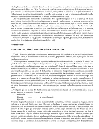 10. Triple hemos dicho que es la vida de cada uno de nosotros, y triple es también la mansión de esta misma vida:
el útero materno, la Tierra y el Cielo. Del primero se va a la segunda por el nacimiento; de la segunda a la tercera
por la muerte y la resurrección; de la tercera no se sale jamás por toda la eternidad. En el primero recibimos la
vida solamente con el movimiento inicial y el sentido; en la segunda, la vida, el movimiento, el sentido con las
primicias del entendimiento; en la tercera, la plenitud absoluta de todas las cosas.
11. La vida primera de las mencionadas es preparatoria de la segunda; la segunda lo es de la tercera, y ésta existe
por sí misma, sin tener fin. El tránsito de la primera a la segunda y de la segunda a la tercera es angustioso y con
dolor; en una y otra hay que abandonar despojos o envolturas (allí las secundinas, aquí el cadáver mismo), como
el pollo nace rompiendo el cascarón. Finalmente, la primera y segunda mansión son a modo de laboratorios en los
que se prepara el cuerpo para su ejercicio en la vida siguiente, en la primera, y el alma racional en la segunda,
disponiéndola para la vida sempiterna. La tercera estancia lleva en sí misma la perfección y el goce de las otras.
12. De modo semejante, los israelitas (y permítasenos presentar la historia de este pueblo como ejemplo) fueron
engendrados en Egipto, llevados de allí al desierto con las penalidades de los montes y el Mar Rojo, construyeron
Tabernáculos, recibieron la Ley, pelearon con diversidad de enemigos, y por fin, pasado el Jordán, fueron hechos
dueños de la tierra da Canaan, abundantísima de leche y miel.
CAPITULO III
ESTA VIDA ES TAN SÓLO PREPARACIÓN DE LA VIDA ETERNA
1. Vamos a demostrar, aduciendo el testimonio de Nosotros mismos, del Mundo y de la Sagrada Escritura que esta
nuestra vida actual, al encaminarse a un más allá, no es vida, propiamente hablando, sino el prólogo de otra vida
verdadera y sempiterna.
2. Si investigamos en nosotros mismos llegaremos a observar que todo se desarrolla en nosotros de manera tan
gradual que un antecedente cualquiera despeja el camino al que le sigue. Por ejemplo: Nuestra vida primera tiene
su existencia en las entrañas maternales; pero, ¿en razón de qué? ¿Acaso de sí misma? Nada menos cierto. Aquí se
trata solamente de que el corpúsculo se prepare a ser habitación e instrumento adecuado del alma para su fácil
empleo en la siguiente vida que hemos de disfrutar bajo el firmamento. Tan pronto como aquello está conseguido,
salimos a la luz, porque ya nada tenemos que hacer en tales tinieblas. De igual modo esta vida exterior es sólo
preparación de la vida eterna, con el fin, sin duda, de que el alma prepare, mediante el auxilio del cuerpo, todo
cuanto le es preciso para la otra vida. En cuanto esto se realiza, marchamos de este mundo, porque lo que en él
hagamos después no tiene ya finalidad alguna. Y si algunos se ven arrebatados estando desprevenidos, son más
bien empujados a la muerte, a semejanza de los fetos abortivos que por mil causas suelen ser expelidos del útero,
no vivos, sino muertos ya; lo que en uno y otro caso acontece por culpa de los hombres, aunque con permiso de
Dios.
3. Cualquiera que sea la parte del Mundo visible que examinemos nos llevará a la conclusión de que no ha sido
creado para otro fin más que el de servir de
Generación . . . . . . . . . . . . .
Crianza . . . . . . . . . . . . . . al género humano.
Ejercicio . . . . . . . . . . . . . . .
Como no plugo a Dios crear en el mismo momento a todos los hombres, conforme hizo con los Ángeles, sino un
solo varón y una sola hembra para que ellos, con su bendición y unidas sus fuerzas, se multiplicasen por
generación; fue preciso señalar un tiempo determinado a estas generaciones sucesivas, y se concedieron unos
millares de años. Y para que este tiempo no fuera confuso, oscuro, ciego, extendió los cielos dotados del sol, la
luna y las estrellas, y mandó que, girando en derredor, se midiesen las horas, los días, los meses y los años. Y
como esta Criatura corpórea había de necesitar lugar para vivir, espacio para respirar y moverse, alimento para
crecer y vestido para cubrirse, dispuso (en el mundo inferior) un pavimento sólido: la tierra; la rodeó del aire y la
regó con las aguas e hizo germinar multiformes plantas y animales, no solamente para satisfacer las necesidades,
sino para recreo de los sentidos. Habiendo formado al hombre a su imagen y semejanza, dotado de entendimiento
 