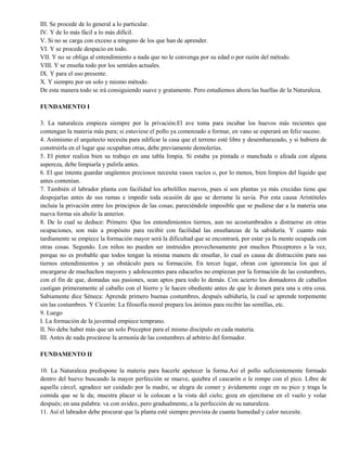 III. Se procede de lo general a lo particular.
IV. Y de lo más fácil a lo más difícil.
V. Si no se carga con exceso a ninguno de los que han de aprender.
VI. Y se procede despacio en todo.
VII. Y no se obliga al entendimiento a nada que no le convenga por su edad o por razón del método.
VIII. Y se enseña todo por los sentidos actuales.
IX. Y para el uso presente.
X. Y siempre por un solo y mismo método.
De esta manera todo se irá consiguiendo suave y gratamente. Pero estudiemos ahora las huellas de la Naturaleza.
FUNDAMENTO I
3. La naturaleza empieza siempre por la privación.El ave toma para incubar los huevos más recientes que
contengan la materia más pura; si estuviese el pollo ya comenzado a formar, en vano se esperará un feliz suceso.
4. Asimismo el arquitecto necesita para edificar la casa que el terreno esté libre y desembarazado, y si hubiera de
construirla en el lugar que ocupaban otras, debe previamente demolerías.
5. El pintor realiza bien su trabajo en una tabla limpia. Si estaba ya pintada o manchada o afeada con alguna
aspereza, debe limpiarla y pulirla antes.
6. El que intenta guardar ungüentos preciosos necesita vasos vacíos o, por lo menos, bien limpios del líquido que
antes contenían.
7. También el labrador planta con facilidad los arbolillos nuevos, pues si son plantas ya más crecidas tiene que
despojarlas antes de sus ramas e impedir toda ocasión de que se derrame la savia. Por esta causa Aristóteles
incluía la privación entre los principios de las cosas; pareciéndole imposible que se pudiese dar a la materia una
nueva forma sin abolir la anterior.
8. De lo cual se deduce: Primero. Que los entendimientos tiernos, aun no acostumbrados a distraerse en otras
ocupaciones, son más a propósito para recibir con facilidad las enseñanzas de la sabiduría. Y cuanto más
tardíamente se empiece la formación mayor será la dificultad que se encontrará, por estar ya la mente ocupada con
otras cosas. Segundo. Los niños no pueden ser instruidos provechosamente por muchos Preceptores a la vez,
porque no es probable que todos tengan la misma manera de enseñar, lo cual es causa de distracción para sus
tiernos entendimientos y un obstáculo para su formación. En tercer lugar, obran con ignorancia los que al
encargarse de muchachos mayores y adolescentes para educarlos no empiezan por la formación de las costumbres,
con el fin de que, domadas sus pasiones, sean aptos para todo lo demás. Con acierto los domadores de caballos
castigan primeramente al caballo con el hierro y le hacen obediente antes de que le domen para una u otra cosa.
Sabiamente dice Séneca: Aprende primero buenas costumbres, después sabiduría, la cual se aprende torpemente
sin las costumbres. Y Cicerón: La filosofía moral prepara los ánimos para recibir las semillas, etc.
9. Luego
I. La formación de la juventud empiece temprano.
II. No debe haber más que un solo Preceptor para el mismo discípulo en cada materia.
III. Antes de nada procúrese la armonía de las costumbres al arbitrio del formador.
FUNDAMENTO II
10. La Naturaleza predispone la materia para hacerle apetecer la forma.Así el pollo suficientemente formado
dentro del huevo buscando la mayor perfección se mueve, quiebra el cascarón o le rompe con el pico. Libre de
aquella cárcel, agradece ser cuidado por la madre, se alegra de comer y ávidamente coge en su pico y traga la
comida que se le da; muestra placer si le colocan a la vista del cielo; goza en ejercitarse en el vuelo y volar
después; en una palabra: va con avidez, pero gradualmente, a la perfección de su naturaleza.
11. Así el labrador debe procurar que la planta esté siempre provista de cuanta humedad y calor necesite.
 