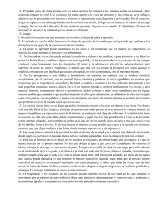 12. Proceden, pues, de mala manera con los niños quienes los obligan a los estudios contra su voluntad. ¿Qué
esperarán obtener de ello? Si el estómago no siente apetito a la vista del alimento y, sin embargo, se le obliga a
admitirle, no se producirán sino náuseas y vómitos, o seguramente mala digestión y enfermedad. Por el contrario,
lo que se ingiera en un estómago hambriento lo recibirá con avidez, lo digerirá con fuerza y lo convertirá en jugo
y sangre. Por lo cual dice Isócrates: Si eres ávido de aprender, llegarás a ser erudito. Y Quintiliano: El deseo de
aprender se apoya en la voluntad que no puede ser obligada.
13. Luego:
I. Por todos los medios hay que encender en los niños el deseo de saber y aprender.
II. El método de enseñar debe disminuir el trabajo de aprender de tal modo que no haya nada que moleste a los
discípulos ni los aparte de la continuación de los estudios.
14. El deseo de aprender puede encenderse en los niños y ser fomentado por los padres, los preceptores, la
escuela, las cosas mismas, el método y los gobernantes.
15. Por los padres, si con frecuencia enlazan la erudición y alaban a los eruditos; si para estimular a sus hijos les
prometen bellos libros, vestidos o alguna otra cosa agradable; si los encomiendan a un preceptor de tan insigne
erudición como humanidad para los discípulos (El amor y la admiración son afectos vehementísimos para
imprimir el deseo de imitar); finalmente, si alguna que otra vez los envían al preceptor con algún encargo o
regalillo, conseguirán con facilidad que acojan con agrado, no sólo la enseñanza, sino al preceptor mismo.
16. Por los preceptores, si son afables y bondadosos, sin espantar los espíritus con su sombría seriedad;
atrayéndolos, por el contrario, con su paternal afecto, modales y palabras; si hacen agradables los estudios que
emprendan por su importancia, amenidad y facilidad; si alaban y ensalzan a los más aplicados (repartiendo a los
más pequeños manzanas, nueces, dulces, etc.); si en reunión privada o también públicamente les enseña y deja
manejar pinturas, instrumentos ópticos o geométricos, globos celestes y otras cosas semejantes que en alguna
ocasión tendrán que aprender y que pueden despertar en ellos gran admiración; si valiéndose de ellos envía algún
aviso a los padres. En una palabra: si tratan a los discípulos con amor, fácilmente robarán su corazón de tal modo
que prefieran estar en la escuela mejor que en su casa.
17. La escuela misma debe ser un lugar agradable, brindando encanto a los ojos por dentro y por fuera. Por dentro
será una sala llena de luz, limpia y adornada de pinturas por todas partes; ya sean retratos de varones ilustres; ya
mapas corográficos; ya representaciones de la historia; ya cualquier otra clase de emblemas. Al exterior debe tener
la escuela, no sólo una gran plaza donde expansionarse y jugar (no hay que prohibírselo a veces a la juventud,
como veremos después), sino también un jardín en el que de vez en cuando dejen saciarse a sus ojos con la vista
de los árboles, flores y hierbas. Si de esta manera se dispone, es muy posible que vayan a la escuela con no menor
contento que con el que suelen ir a las ferias, donde siempre esperan ver y oír algo nuevo.
18. Las cosas mismas animan a la juventud si están al alcance de su edad y se exponen con claridad, mezclando,
desde luego, las jocosas o en realidad menos serias y siempre agradables. Esto es, mezclar lo útil con lo dulce.
19. Para que el método excite el deseo de los estudios es necesario, en primer lugar, que sea natural. Lo que es
natural marcha por su propio impulso. No hay que obligar al agua a que corra por la pendiente. Si remueves el
ribazo, o lo que la detenga, la verás correr al punto. Tampoco el avecilla necesita hacerse rogar para salir volando
en el momento de abrirle la jaula, y si ofreces a la vista o el oído una hermosa pintura o melodía, no tendrás que
emplear amarras para que el oído o la vista se dirijan hacia ellas. Del precedente capítulo, así como de las reglas
que siguen, puede deducirse lo que requiere el método natural.En segundo lugar, para que el método mismo
constituya un atractivo es necesario suavizarle con cierta prudencia, a saber: que todas las cosas, aun las más
serias, se traten de modo familiar y ameno, en forma de coloquio o disputa enigmática, o mediante parábolas y
apólogos. En su lugar trataremos de esto con más extensión.
20. El Magistrado y los Rectores de las escuelas pueden también excitar la actividad de los que estudian si
intervienen por sí mismos en actos públicos (bien sean ejercicios, declamaciones y controversias, o exámenes y
promociones [grados]) y reparten sin favor entre los más aplicados alabanzas y premios.
 