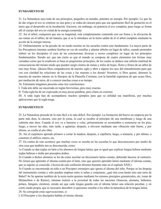 FUNDAMENTO III
21. La Naturaleza saca todo de sus principios, pequeños en tamaño, potentes en energía. Por ejemplo: Lo que ha
de dar origen al ave se contiene en una gota y se rodea de cáscara para que sea igualmente fácil de gestación en el
útero que el desarrollo en la incubación. Encierra, sin embargo, en potencia el ave completa, pues luego se forma
allí el cuerpo del ave en virtud de la energía contenida.
22. Así el árbol, cualquiera que sea su magnitud, está completamente contenido con sus frutos y la elevación de
sus ramas en el tallito; de tal manera, que si se le introduce en la tierra saldrá de él el árbol completo mediante la
acción de la energía interna.
23. Ordinariamente se ha pecado de un modo enorme en las escuelas contra este fundamento. La mayor parte de
los Preceptores intentan sembrar hierbas en vez de semillas y plantar árboles en lugar de tallos, cuando pretenden
imbuir en los discípulos el caos de las conclusiones diversas y textos completos en lugar de los principios
fundamentales. Siendo así, que tan cierto es que el mundo se compone de cuatro elementos (en formas muy
variadas) como que la erudición se basa en poquísimos principios, de los cuales se deduce una infinita multitud de
consecuencias del mismo modo que pueden surgir cientos de ramas y miles de hojas, flores y frutos de un árbol de
raíz muy firme. ¡Quiera Dios compadecerse de nuestro siglo y abrir a alguno los ojos del entendimiento para que
vea con claridad las relaciones de las cosas y las muestre a los demás! Nosotros, si Dios quiere, daremos la
muestra de nuestro intento en la Sinopsis de la Pansofía Cristiana, con la humilde esperanza de que acaso Dios,
por mediación de otros, dé a conocer muchas cosas a su tiempo.
24. Entretanto tengamos presente estas tres conclusiones:
I. Toda arte debe ser encerrada en reglas brevísimas, pero muy exactas.
II. Toda regla ha de ser expresada en muy pocas palabras, pero claras en extremo.
III. A toda regla han de acompañarse muchos ejemplos para que su utilidad sea manifiesta, por muchas
aplicaciones que la regla tenga.
FUNDAMENTO IV
25. La Naturaleza procede de lo más fácil a lo más difícil. Por ejemplo: La formación del huevo no empieza por la
parte más dura, la cáscara, sino por la yema, la cual se recubre al principio de una membrana y luego de una
cubierta más dura. Cuando el ave va a lanzarse a volar, primeramente se acostumbra a sostenerse en los pies;
luego, a mover las alas; más tarde, a agitarías; después, a elevarse mediante una vibración más fuerte, y por
último, se confía al aire libre.
26. Así el carpintero aprende primero a cortar la madera; después, a cepillaría; luego, a tramaría, y por último, a
construir el edificio entero, etc.
27. En contra de esto acontece que muchas veces se enseña en las escuelas lo que desconocemos por medio de
otra cosa que también nos es desconocida, como:
1o Cuando se dan reglas en latín a los alumnos de lengua latina; que es igual que explicar lengua hebrea mediante
reglas hebreas o árabe por preceptos árabes.
2o Cuando a dichos alumnos se les da como auxiliar un diccionario latino común, debiendo hacerse al contrario.
No tienen que aprender el idioma común por el latín, sino que quieren aprender latino mediante el idioma común,
que se supone ya conocido. (Acerca de esta confusión diremos bastante más en el capítulo XXII.)
3o Cuando se encomienda un niño a un Preceptor extranjero que ignora el idioma del niño. Porque se les despoja
del instrumento común y sólo pueden emplear entre sí señas y conjeturas; ¿qué otra cosa harán sino una torre de
Babel? 4o Se apartan también de la recta razón quienes mediante los mismos preceptos gramaticales, etc. (sean de
Melanchton o de Ramio), intentan instruir a la juventud de todas las naciones (francesa, alemana, bohemia,
polaca, húngara, etcétera), siendo así que cada lengua guarda con el idioma latino una relación peculiar, y en
cierto modo propia, que es necesario descubrir si queremos enseñar a los niños la naturaleza de la lengua latina.
28. Se corregirán estas equivocaciones, si
I. El Preceptor y los discípulos hablan el mismo idioma.
 