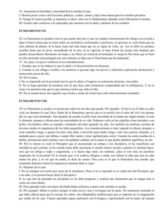 35. Aumentará la facilidad y amenidad de los estudios el que
I. Destine pocas cosas a las lecciones públicas, a saber: cuatro y deje otras tantas para los estudios privados.
II. Fatigue lo menos posible ¡a memoria; es decir, sólo con lo fundamental, dejando correr libremente lo demás.
III. Enseñe todo conforme a la capacidad, que aumenta con la edad y adelanto de los estudios.
FUNDAMENTO VII
36. La Naturaleza no produce sino lo que puede salir por sí una vez maduro interiormente.No obliga a la avecilla a
dejar el huevo hasta que no tiene todos sus miembros conformados y perfectos; ni apresura su vuelo hasta que no
está cubierta de pluma; ni la lanza fuera del nido hasta que no es capaz de volar, etc. Así el árbol no produce
semillas hasta que la savia, ascendiendo de la raíz, no la vigoriza; ni hace brotar las yemas sino después que
pueden desarrollarse libremente las hojas y las flores en virtud de la humedad; ni arroja la flor hasta que el fruto
en ella encerrado está protegido por una cubierta; ni deja caer el fruto hasta que ha madurado.
37. Así, pues, se ejerce violencia en los entendimientos:
1. Siempre que se les imbuye lo que la edad y el discernimiento no alcanzan.
2. Cuando se les obliga a confiar a la memoria o ejecutar algo sin previa y suficiente explicación declaración e
instrucción acerca de ello.
38. Por lo tanto,
I. No se emprenda con la juventud sino lo que la edad y el ingenio no solamente alcanzan, sino piden.
II. No se haga aprender de memoria sino lo que haya sido rectamente comprendido por la inteligencia. Y no se
exija a la memoria más que lo que estemos ciertos que sabe el niño.
III. No se mande hacer sino aquello cuya forma y modo de imitar haya sido suficientemente enseñado.
FUNDAMENTO VIII
39. La Naturaleza se ayuda a sí misma por todos los me dios que puede. Por ejemplo: Al huevo no le falta su calor
vital; no obstante lo cual, Dios, Padre de la Naturaleza, provee que se le auxilie con el calor del sol o las plumas
del ave que está incubando. Aún después de sacado el pollo tiene necesidad de la madre por algún tiempo, la cual
le alimenta, prepara y afirma para las necesidades de su vida. Podemos verlo en las cigüeñas cómo atienden a sus
pollos, llevándolos sobre su espalda y alrededor del nido agitando las alas. Así también las nodrizas auxilian de
diversos modos la impotencia de los niños pequeñitos. Los enseñan primero a tener erguida la cabeza; después, a
estar sentados; luego, a apoyar los pies; más tarde, a moverlos para andar; luego, a dar unos pasitos; después, a ir
andando poco a poco; por último, a andar libre mente y tener agilidad para correr. Cuando los están enseñan do a
hablar, pronuncian antes muchas veces las palabras señalan con la mano lo que dichas palabras significan, etc etc.
40. Por lo mismo es cruel el Preceptor que al encomendar un trabajo a los discípulos, ni les manifiesta con
claridad en qué consiste, ni les enseña cómo debe ejecutarse ni mucho menos auxilia a quienes lo intentan hacer,
sino que les obliga a sudar y angustiarse, y si hacen algo malo, los maltrata. ¿Qué es esto sino un sacrificio
sangriento de la juventud? Es lo mismo que si la nodriza obligase a andar con soltura al niño que aún no sabe
sentar los pies, y al ver que no podía, le diera de azotes. Otra cosa es lo que la Naturaleza nos enseña: que
solamente debemos tolerar la impotencia mientras falta el vigor.
41. Después de lo cual
I. No se castigue con azotes por causa de la enseñanza. (Pues si no se aprende no es culpa sino del Preceptor, que
o no sabe, o no procura hacer dócil al discípulo.)
II. Lo que han de aprender los discípulos se les debe proponer y explicar tan claramente que lo tengan ante sí
como sus cinco dedos.
III. Para aprender todo con mayor facilidad deben utilizarse cuantos más sentidos se pueda.
42. Por ejemplo: Deben ir juntos siempre el oído con la vista y la lengua con la mano. No solamente recitando lo
que deba saberse para que lo recojan los oídos, sino dibujándolo también para que se imprima en la imaginación
por medio de los ojos. Cuanto aprendan sepan expresarlo con la lengua y representarlo con la mano, de manera
 